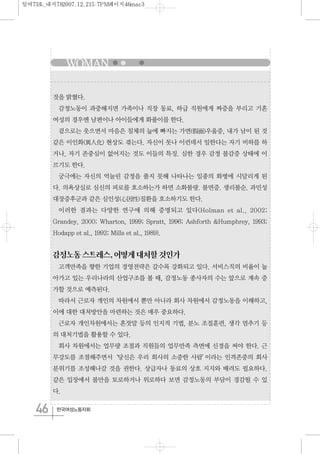 WOMAN
46 한국여성노동자회
것을 밝혔다.
감정노동이 과중해지면 가족이나 직장 동료, 하급 직원에게 짜증을 부리고 기혼
여성의 경우엔 남편이나 아이들에게 화풀이를 한다.
겉으로는 웃으면서 마음은 침체의 늪에 빠지는 가면(假面)우울증, 내가 남이 된 것
같은 이인화(異人化) 현상도 겪는다. 자신이 못나 이런데서 일한다는 자기 비하를 하
거나, 자기 존중심이 없어지는 것도 이들의 특징. 심한 경우 감정 불감증 상태에 이
르기도 한다.
궁극에는 자신의 억눌린 감정을 풀지 못해 나타나는 일종의 화병에 시달리게 된
다. 의욕상실로 심신의 피로를 호소하는가 하면 소화불량. 불면증. 생리불순. 과민성
대장증후군과 같은 심인성(心因性)질환을 호소하기도 한다.
이러한 결과는 다양한 연구에 의해 증명되고 있다(Holman et al., 2002;
Grandey, 2000; Wharton, 1999; Spratt, 1996; Ashforth &Humphrey, 1993;
Hodapp et al., 1992; Mills et al., 1989).
감정노동스트레스,어떻게대처할것인가
고객만족을 향한 기업의 경영전략은 갈수록 강화되고 있다. 서비스직의 비율이 높
아가고 있는 우리나라의 산업구조를 볼 때, 감정노동 종사자의 수는 앞으로 계속 증
가할 것으로 예측된다.
따라서 근로자 개인의 차원에서 뿐만 아니라 회사 차원에서 감정노동을 이해하고,
이에 대한 대처방안을 마련하는 것은 매우 중요하다.
근로자 개인차원에서는 혼잣말 등의 인지적 기법, 분노 조절훈련, 생각 멈추기 등
의 대처기법을 활용할 수 있다.
회사 차원에서는 업무량 조절과 직원들의 업무만족 측면에 신경을 써야 한다. 근
무강도를 조절해주면서‘당신은 우리 회사의 소중한 사람’이라는 인격존중의 회사
분위기를 조성해나갈 것을 권한다. 상급자나 동료의 상호 지지와 배려도 필요하다.
같은 입장에서 불만을 토로하거나 위로하다 보면 감정노동의 부담이 경감될 수 있
다.
일여73호_내지782007.12.215:7PM페이지46mac3
 