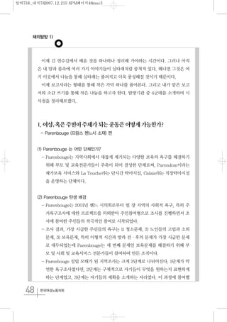 해외탐방 1)
48 한국여성노동자회
이제 긴 연수길에서 배운 것을 하나하나 정리해 가야하는 시간이다. 그러나 아직
은 내 맘과 몸속에 여러 가지 이야기들이 실타래처럼 뭉쳐져 있다. 왜냐면 그것은 여
기 이곳에서 나눔을 통해 실타래는 풀려지고 더욱 풍성해질 것이기 때문이다.
이제 보고서라는 형태를 통해 작은 가닥 하나를 풀어본다. 그리고 내가 맡은 보고
서와 소감 쓰기를 통해 작은 나눔을 하고자 한다. 탐방기관 중 4군데를 소개하며 시
사점을 정리해보겠다.
1.여성,혹은주민이주체가되는운동은어떻게가능한가?
- Parenbouge (프랑스 헨느시 소재) 편
(1) Parenbouge 는 어떤 단체인가?
- Parenbouge는 지역사회에서 새롭게 제기되는 다양한 보육의 욕구를 해결하기
위해 부모 및 교육전문가들이 주축이 되어 결성한 단체로써, Parendom이라는
재가보육 서비스와 La Touche라는 단시간 탁아시설, Calais라는 직장탁아시설
을 운영하는 단체이다.
(2) Parenbouge 탄생 배경
- Parenbouge는 2001년 헨느 시의회로부터 빌 쟝 지역의 사회적 욕구, 특히 주
거욕구조사에 대한 프로젝트를 의뢰받아 주민참여형으로 조사를 진행하면서 조
사에 참여한 주민들의 적극적인 참여로 시작되었다.
- 조사 결과, 가장 시급한 주민들의 욕구는 1) 청소문제, 2) 노인들의 고립과 소외
문제, 3) 보육문제, 특히 이형적 시간과 방과 전·후의 문제가 가장 시급한 문제
로 대두되었는데 Parenbouge는 세 번째 문제인 보육문제를 해결하기 위해 부
모 및 사회 및 교육서비스 전문가들이 참여하여 만든 조직이다.
- Parenbouge 설립 모태가 된 지역조사는 크게 3단계로 나뉘어진다. 1단계가 막
연한 욕구조사였다면, 2단계는 구체적으로 자기들이 무엇을 원하는지 표현하게
하는 단계였고, 3단계는 자기들의 계획을 소개하는 자리였다. 이 과정에 참여했
일여73호_내지782007.12.215:8PM페이지48mac3
 