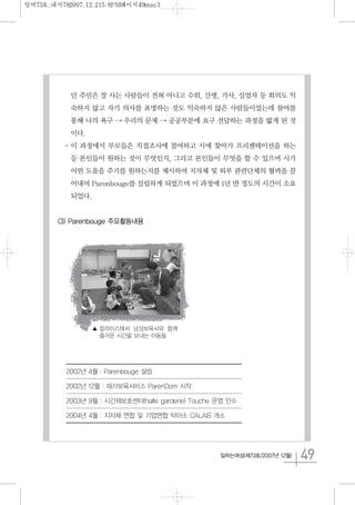 49일하는여성(제73호/2007년 12월)
던 주민은 잘 사는 사람들이 전혀 아니고 수위, 간병, 가사, 실업자 등 회의도 익
숙하지 않고 자기 의사를 표명하는 것도 익숙하지 않은 사람들이었는데 참여를
통해 나의 욕구 → 우리의 문제 → 공공부분에 요구 전달하는 과정을 밟게 된 것
이다.
- 이 과정에서 부모들은 직접조사에 참여하고 시에 찾아가 프리젠테이션을 하는
등 본인들이 원하는 것이 무엇인지, 그리고 본인들이 무엇을 할 수 있으며 시가
어떤 도움을 주기를 원하는지를 제시하여 지자체 및 외부 관련단체의 협력을 끌
어내어 Parenbouge를 설립하게 되었으며 이 과정에 1년 반 정도의 시간이 소요
되었다.
(3) Parenbouge 주요활동내용
▲ 칼라이스에서 남성보육사와 함께
즐거운 시간을 보내는 아동들
2002년 4월 : Parenbouge 설립
2002년 12월 : 재가보육서비스 ParenDom 시작
2003년 9월 : 시간제보호센터(halte garderie) Touche 운영 인수
2004년 4월 : 지자체 연합 및 기업연합 탁아소 CALAIS 개소
일여73호_내지782007.12.215:8PM페이지49mac3
 