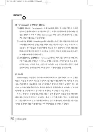 해외탐방 1)
50 한국여성노동자회
(4) Parenbouge의 민주적 의사결정구조
① 총회와 이사회 : Parenbouge는 현재 250명의 회원이 참여하고 있으며 의사결
정구조인 총회와 이사회 구조를 두고 있다. 조직의 큰 방향이나 운영에 대한 결
정은 총회에서 하며 이사회는 Parenbouge 회원 1/2과 교육전문가 및 도움을
주는 관련단체 1/2로 구성되어 있다.
② 서비스별 위원회 : Parenbouge에서 제공하는 서비스별로 위원회를 두어 서비
스에 대한 구체적인 문제는 위원회에서 다루도록 하고 있다. 이는 서비스와 조
직운영이 섞이지 않고 각자의 역할을 하도록 하기 위함이며 서비스 위원회를
통해 조직운영에 덜 적극적인 부모들도 자원봉사 형태로 참여를 유도하고 욕구
도 표현하도록 하기 위해서이다.
③ 교육전문가 및 운영책임자 : Parenbouge에서는 서비스를 시작하기 위해 교육
전문가들을 고용하였으며 이 서비스 운영을 총괄하는 운영책임자를 두고 있다.
운영책임자는 이사회, 총회, 전문가들 사이에서 조정 역할을 하는 것이다. 현재
운영책임자는 엠마뉴엘이며 교육전문가로 고용된 인원은 총 35명이다.
(5) 시사점
Parenbouge는 주민들이 지역 욕구조사에 주체적으로 참여하면서 스스로 단체를
만들고 자원을 조직하여 새로운 보육서비스를 제공하게된 단체이다. 이러한 조직과
정을 우리 활동과 비교해보면 가장 큰 차이점은 활동가의 역할이 무엇인가 하는 점
이다. 말하자면 활동가란 주민의 욕구를 대변해서 혼자서 바쁘게 뛰어다니는 해결사
인가 아니면 주민이 스스로 움직이도록 촉진하는 촉진자인가 하는 것이다.
우리는 현장에서 무엇이 필요하다는 판단이 들면 활동가가 그것을 얻기 위한 가장
빠른 길을 고민하고 활동가가 조직한다. 혹시 이 방법에 문제가 있다는 생각이 들어
도 그것은 원칙적으로는 맞지만 현실적이지는 않다고 생각한다. 즉 아직은 생각일뿐
원칙을 실현하기 위한 어떻게? 라는 구체적인 방법을 생각해보지 않았다.
일여73호_내지782007.12.215:8PM페이지50mac3
 