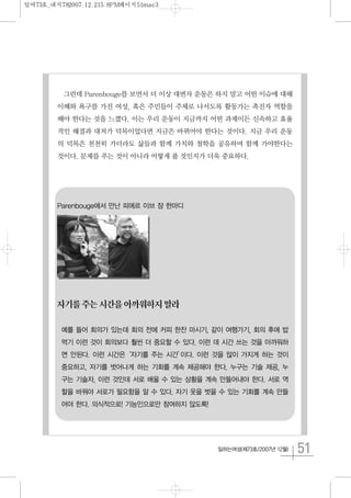 51일하는여성(제73호/2007년 12월)
그런데 Parenbouge를 보면서 더 이상 대변자 운동은 하지 말고 어떤 이슈에 대해
이해와 욕구를 가진 여성, 혹은 주민들이 주체로 나서도록 활동가는 촉진자 역할을
해야 한다는 것을 느꼈다. 이는 우리 운동이 지금까지 어떤 과제이든 신속하고 효율
적인 해결과 대처가 덕목이었다면 지금은 바뀌어야 한다는 것이다. 지금 우리 운동
의 덕목은 천천히 가더라도 삶들과 함께 가치와 철학을 공유하며 함께 가야한다는
것이다. 문제를 푸는 것이 아니라 어떻게 풀 것인지가 더욱 중요하다.
Parenbouge에서 만난 피에르 이브 쟝 한마디
자기를주는시간을아까워하지말라
예를 들어 회의가 있는데 회의 전에 커피 한잔 마시기, 같이 여행가기, 회의 후에 밥
먹기 이런 것이 회의보다 훨씬 더 중요할 수 있다. 이런 데 시간 쓰는 것을 아까워하
면 안된다. 이런 시간은‘자기를 주는 시간’이다. 이런 것을 많이 가지게 하는 것이
중요하고, 자기를 벗어나게 하는 기회를 계속 제공해야 한다. 누구는 기술 제공, 누
구는 기술자, 이런 것인데 서로 배울 수 있는 상황을 계속 만들어내야 한다. 서로 역
할을 바꿔야 서로가 필요함을 알 수 있다. 자기 옷을 벗을 수 있는 기회를 계속 만들
어야 한다. 의식적으로! 기능인으로만 참여하지 않도록!
일여73호_내지782007.12.215:8PM페이지51mac3
 