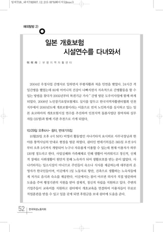 52 한국여성노동자회
2004년 우정사업 간병사로 일하면서 부평자활과 처음 인연을 맺었다. 24시간 격
일간병을 했었는데 80세 어머니의 건강이 나빠지면서 지속적으로 간병활동을 할 수
있는 방법을 찾다가 2005년부터 복권기금 가사˙간병 방문 도우미사업에 함께 하게
되었다. 2008년 노인장기요양보험제도 실시를 앞두고 한국지역자활센터협회 인천
지부에서 2000년도에 개호보험이라는 이름으로 먼저 노인복지를 실시하고 있는 일
본 요코하마의 개호보험시설 연수를 추진하여 인천지역 돌봄사업단 참여자와 실무
자들 (25명)과 함께 기관 추천으로 가게 되었다.
10/29일 오후4시- 쉼터, 번데기의집
10월29일 오후 4시 NPO 비영리 활동법인 사나키타치 요시히로 사무국장님과 한
아름 통역사님의 안내로 현장을 방문 하였다. 쉼터인 번데기의집은 365일 오전 9시
부터 오후 5시까지 개방되어 누구나 자유롭게 이용할 수 있는데 현재 이용자가 하루
130명 정도라고 한다. 사업실패와 가족해체로 인해 생활이 어려워지고 정신적, 신체
적 장애로 사회생활이 원만치 못해 노숙자가 되어 생활보호를 받는 분이 많았다. 사
나키타치는 입소시설이 아니므로 주민들이 숙소나 식사를 제공하는데 대부분의 운
영자가 한국인들이며, 이곳에서 1일 노동자로 항만, 건축으로 생활하는 노숙자들에
게 저가로 음식과 숙소를 제공한다. 이곳에서는 몸이 아프면 의사가 직접 방문하여
도움을 주며 행정기관의 지원을 받아 경제적, 정신적 자립을 지원하고 있다. 주변의
기업주들이 교육비를 지원하고 쉼터에서 개호교육을 연결하여 이용자들이 무료로
직업훈련을 받을 수 있고 일을 갖게 되면 후원금을 보내 쉼터에 도움을 준다.
해외탐방 2)
일본 개호보험
시설연수를 다녀와서
이 미 라 │ 부 평 지 역 자 활 센 터
일여73호_내지782007.12.215:8PM페이지52mac3
 