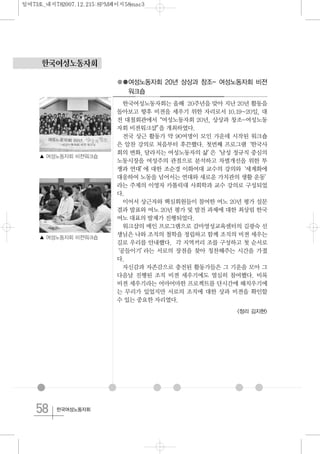 58 한국여성노동자회
한국여성노동자회
●●여성노동자회 20년 상상과 창조- 여성노동자회 비젼
워크숍
한국여성노동자회는 올해 20주년을 맞아 지난 20년 활동을
돌아보고 향후 비젼을 세우기 위한 자리로서 10.19~20일, 대
전 대철회관에서“여성노동자회 20년, 상상과 창조-여성노동
자회 비젼워크샵”을 개최하였다.
전국 상근 활동가 약 90여명이 모인 가운데 시작된 워크숍
은 알찬 강의로 처음부터 후끈했다. 첫번째 프로그램‘한국사
회의 변화, 달라지는 여성노동자의 삶’은‘남성 정규직 중심의
노동시장을 여성주의 관점으로 분석하고 차별개선을 위한 투
쟁과 연대’에 대한 조순경 이화여대 교수의 강의와‘세계화에
대응하여 노동을 넘어서는 연대와 새로운 가치관의 생활 운동’
라는 주제의 이영자 카톨릭대 사회학과 교수 강의로 구성되었
다.
이어서 상근자와 핵심회원들이 참여한 여노 20년 평가 설문
결과 발표와 여노 20년 평가 및 발전 과제에 대한 최상림 한국
여노 대표의 발제가 진행되었다.
워크샵의 메인 프로그램으로 감마영성교육센터의 김광숙 선
생님은 나와 조직의 철학을 정립하고 함께 조직의 비젼 세우는
길로 우리를 안내했다. 각 지역끼리 조를 구성하고 첫 순서로
‘공들이기’라는 서로의 장점을 찾아 칭찬해주는 시간을 가졌
다.
자신감과 자존감으로 충전된 활동가들은 그 기운을 모아 그
다음날 진행된 조직 비젼 세우기에도 열심히 참여했다. 비록
비젼 세우기라는 어마어마한 프로젝트를 단시간에 해치우기에
는 무리가 있었지만 서로의 조직에 대한 상과 비젼을 확인할
수 있는 중요한 자리였다.
<정리 김지현>
▲ 여성노동자회 비젼워크숍
▲ 여성노동자회 비젼워크숍
일여73호_내지782007.12.215:8PM페이지58mac3
 
