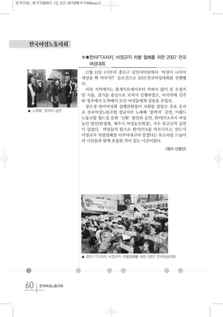 60 한국여성노동자회
한국여성노동자회
●●한미FTA저지, 비정규직 차별 철폐를 위한 2007 전국
여성대회
11월 11일 1시부터 종로구 남인사마당에서‘여성이 나서서
세상을 확 바꾸자!!’슬로건으로 2007전국여성대회를 진행했
다.
비록 지역에서는 톨게이트에서부터 막혀서 많이 못 오셨지
만 서울, 경기를 중심으로 모여서 진행하였고, 마지막에 진주
와 청주에서 도착해서 모인 여성들에게 감동을 주었다.
장수경 반미여성회 집행위원장이 사회를 맡았고 주요 순서
로 전국여성노동조합 경남지부 노래패‘콩깍지’공연, 이랜드
노동조합 월드컵 분회‘신화’발언과 공연, 한미FTA저지 여성
농민 발언(한경례, 제주시 여성농민회장), 가수 류금신의 공연
이 있었다. 여성들의 힘으로 한미FTA를 저지시키고, 반드시
비정규직 차별철폐를 이루어내고야 말겠다는 목소리를 드높이
며 시민들과 함께 호흡한 의미 있는 시간이었다.
<정리 신명진>
▲ 한미 FTA저지, 비정규직 차별철폐를 위한 2007 전국여성대회
▲ 노래패‘콩깍지’공연
일여73호_내지782007.12.215:8PM페이지60mac3
 