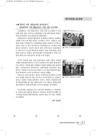 61일하는여성(제73호/2007년 12월)
●●“한부모 가족, 희망날개로 날아오르다”
-여성한부모 가족 돌봄서비스 지원 사업 보고대회-
<여성한부모 가족 돌봄서비스 지원 사업 보고대회>가 지난
11월 24일 정동 프란치스코회관에서 사업 참여자들과 한부모
여성 100여명이 모여 훈훈하게 진행되었다.
파워포인트로 발표한 활동경과 및 활동보고에서는 9개월간
지원한 서비스에 대한 만족도 조사에서 서비스 지원으로 164
명중 78명이 취업하거나 직업훈련을 받았고 99명이 자녀를 안
심하고 맡길 수 있어 심리적으로 안정되었으며, 127명이 여성
한부모 당사자가 시간적 여유가 생겨 정서적으로 안정되었다
고 하여 우리 모두를 뿌듯하게 하였다. 또한 주말인데도 한걸
음에 달려오신 박영숙 한국여성재단 이사장님께서 격려사 말
씀과 함께 프로그램 끝까지 자리를 지켜 주셨다.
이어서 안산과 서울 사업 담당자들이 28세 미혼모 여성의
사례와 유학중에 한부모가 되어 귀국하여 아이 둘과 함께 살아
가는 한부모 가족에 대한 사례관리 과정과 변화된 점을 발표하
였다. 가정보육사로 참여하시는 수원여성회 이순임님은 여성
한부모 가정에 가사서비스를 하면서 느낀 점을 발표하며 좋은
일에 참여하여 오히려 감사하다는 마음을 전했다.
다음으로 서비스를 받고 계시는 부천여성노동자회의 조이한
님이 남편을 위암으로 잃고 딸 역시 모야모야병으로 고생하고
있다는 절절한 사연을 밝히면서 서비스 지원이 여성한부모에
게 희망날개였는데 내년 2월에 끝이 나서 새로운 희망날개를
찾아야한다고 말해 참석자들 모두의 눈물샘을 자극하였다.
이러저러한 사연들을 듣고 근본적인 해결책으로 <여성한부
모 가족의 5대 바램>을 발표하고 지역마다 정성껏 준비해온 장
기자랑을 웃음과 함께 발표하는 감동과 힘을 주고 받는 따뜻한
보고회였다.
<정리 정경원>
한국여성노동자회
▲ 한부모 지원사업 보고대회
▲ 한부모 지원사업 보고대회
일여73호_내지782007.12.215:8PM페이지61mac3
 
