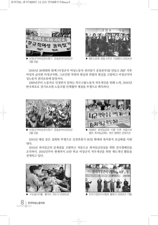 8 한국여성노동자회
2000년 38대회와 함께 [비정규직 여성노동자 권리찾기 운동본부]를 만들고 IMF 직후
여성의 급속한 비정규직화, 그로인한 착취의 현실과 위법의 현실을 고발하고 비정규직여
성노동자 권리보호에 앞장서다.
1999년부터 노동자로 인정받지 못하는 특수고용노동자 처우개선을 위해 노력, 2000년
한국최초로 경기보조원 노동조합 단체협약 체결을 투쟁으로 획득하다.
2001년 매일 같은 집회와 투쟁으로 산전후휴가 90일 확대와 육아휴직 유급화를 이뤄
내다.
2001년 최저임금의 문제점을 고발하고 처음으로 최저임금임상을 위한 전국캠페인을
조직하다. 2002년부터 현재까지 10만 학교 비정규직 처우개선을 위한 제도개선 활동을
전개하고 있다.
▶ 비정규직여성권리찾기 운동본부(2000년
3월 5일)
▶ 구로삶터자활‘홈닥터 개소식 (2005년)
▶ 1998년 최저임금제 시행 이후 처음으로
열린 최저임금제도 개선 캠페인 (2001년)
▶ 비정규직여성권리찾기 운동본부(2000년
3월 5일)
▶ 전국가정관리사협회 출범식 (2004년 11월)
▶ 88CC분회 창립 5주년 기념행사 (2004년)
일여73호_내지782007.12.215:7PM페이지8mac3
 