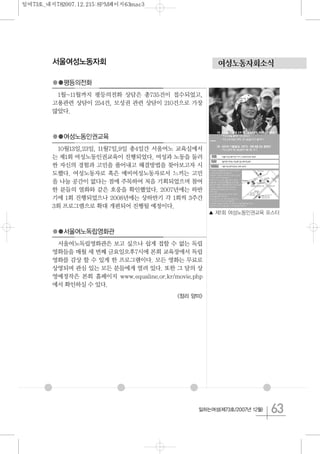 63일하는여성(제73호/2007년 12월)
여성노동자회소식서울여성노동자회
●●평등의전화
1월~11월까지 평등의전화 상담은 총735건이 접수되었고,
고용관련 상담이 254건, 모성권 관련 상담이 210건으로 가장
많았다.
●●여성노동인권교육
10월13일,23일, 11월7일,9일 총4일간 서울여노 교육실에서
는 제1회 여성노동인권교육이 진행되었다. 여성과 노동을 둘러
싼 자신의 경험과 고민을 풀어내고 해결방법을 찾아보고자 시
도했다. 여성노동자로 혹은 예비여성노동자로서 느끼는 고민
을 나눌 공간이 없다는 점에 주목하여 처음 기획되었으며 참여
한 분들의 열화와 같은 호응을 확인했었다. 2007년에는 하반
기에 1회 진행되었으나 2008년에는 상하반기 각 1회씩 3주간
3회 프로그램으로 확대 개편되어 진행될 예정이다.
●●서울여노독립영화관
서울여노독립영화관은 보고 싶으나 쉽게 접할 수 없는 독립
영화들을 매월 세 번째 금요일오후7시에 본회 교육장에서 독립
영화를 감상 할 수 있게 한 프로그램이다. 모든 영화는 무료로
상영되며 관심 있는 모든 분들에게 열려 있다. 또한 그 달의 상
영예정작은 본회 홈페이지 www.equaline.or.kr/movie.php
에서 확인하실 수 있다.
<정리 양미>
▲ 제1회 여성노동인권교육 포스터
일여73호_내지782007.12.215:8PM페이지63mac3
 
