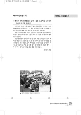 65일하는여성(제73호/2007년 12월)
대구여성노동자회
●●대구 경북 민중행동의 날 !! 돌봄 노동자들 참여하여
우리의 요구를 알리다!
12월 1일 오후 2시 30분 국채보상공원에서 노동자, 농민
1000여명이 모여 한미 FTA저지, 비정규직 철폐, 반전평화 실
현, 삼성권력 해체 등을 외치며 거리행진을 진행했다.
또한 대구지역에서 1년이 되도록 노조탄압에 굳건히 싸우는
영남대 병원사례와 경북 일반노조의 노조설립 투쟁 등 투쟁사
례도 들었다.
부문별 발언에서 대구여성노동자회 회장은 여성노동자의 저
임금 현실과 고용불안 돌봄노동의 사회적 인정 등의 내용을 연
설하였다. 대구여성노동자 회원들은 17대 대선을 맞이하여 여
성노동자들의 요구를 풍선에 담아 참여자들과 시민들에게 나
누어 주며 힘차고 재미있게 집회를 진행하였다.
<정리 배선자>
여성노동자회소식
▲ 대구 경북 민중행동의 날. 2007.12.1
일여73호_내지782007.12.215:8PM페이지65mac3
 