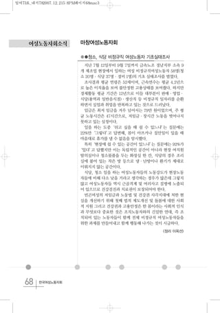 68 한국여성노동자회
여성노동자회소식 마창여성노동자회
●●청소, 식당 비정규직 여성노동자 기초실태조사
지난 7월 12일부터 9월 7일까지 금속노조 경남지부 소속 9
개 제조업 현장에서 일하는 여성 비정규직여성노동자 58명(청
소 20명·식당 37명·경비 1명)의 기초 실태조사를 벌였다.
조사결과 평균 연령은 52세이며, 근속연수는 평균 4.2년으
로 높은 이직율을 보여 불안정한 고용상태를 보여줬다. 하지만
경제활동 평균 기간은 12년으로 이들 대부분이 판매·영업·
식당(용역과 일반음식점)·생산직 등 비정규직 일자리를 순환
하면서 실업과 취업을 반복하고 있는 것으로 드러났다.
임금은 최저 임금을 겨우 넘어서는 79만 원이었으며, 주 평
균 노동시간은 47시간으로, 저임금·장시간 노동을 벗어나지
못하고 있는 실정이다.
일을 하는 도중‘쉬고 싶을 때 쉴 수 있느냐’는 질문에는
22%만‘그렇다’고 답변해, 몸이 아프거나 집안일이 있을 때
마음대로 휴가를 낼 수 없음을 암시했다.
특히‘현장에 쉴 수 있는 공간이 있느냐’는 질문에는 92%가
‘있다’고 답했지만 이는 독립적인 공간이 아니라 현장 여직원
탈의실이나 청소물품을 두는 화장실 한 칸, 식당의 경우 조리
실에 붙어 있는 작은 방 등으로 냉·난방이나 환기가 제대로
이뤄지지 않는 공간이다.
식당, 청소 일을 하는 여성노동자들의 노동강도가 현장노동
자들에 비해 다소 낮을 거라고 생각하는 경우가 많은데 그렇지
않고 여성노동자들 역시 근골격계 및 여러사고 질병에 노출되
어 있으므로 건강검진과 치료권이 보장되어야 한다.
빈곤여성의 저임금과 노동법 및 건강권 사각지대에 처한 현
실을 개선하기 위해 첫째 법적 제도개선 및 돌봄에 대한 사회
적 지원 그리고 건강권과 고용안정은 한 몸이라는 사회적 인식
과 무엇보다 중요한 것은 조직노동자와의 긴밀한 연대, 즉 조
직되어 있는 노동자들이 함께 전체 비정규직 여성노동자들을
위한 과제를 만들어내고 함께 행동해 나가는 것이 시급하다.
<정리 이옥선>
일여73호_내지782007.12.215:8PM페이지68mac3
 