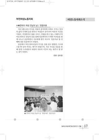 69일하는여성(제73호/2007년 12월)
여성노동자회소식부천여성노동자회
●●한부모 여성 만남의 날 / 웃음치료
지난 8월 31일 무더운 여름의 끝자락에 더위로 지치고 일상
의 삶의 무게에 눌린 한부모 여성들이 잠시나마 여유의 시간을
가졌다. 여성한부모 돌봄 서비스 지원을 받고 있는 수혜가구의
여성 한부모 만남의 날을 통해 일상에서의 무게와 어려움을 함
께 나누고 공감하면서 서로에게 힘이 되고자‘웃음치료’를 진
행해 정말 웃음바다가 되었다.
일상에서 여성 한부모들의 무거운 짐을 덜고 쌓였던 스트레
스를 확 날려 버리는 계기가 되었으며, 서로 자신을 웃음을 통
해 맘껏 드러내면서 내면의 치유의 시간이 되는 힘주고 힘 받
는 장이 되었다.
<정리 김미경>
▲ 한부모 여성 만남의 날‘웃음치료’2007.8.31
일여73호_내지782007.12.215:8PM페이지69mac3
 