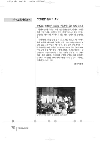 70 한국여성노동자회
여성노동자회소식 안산여성노동자회 소식
●●2007 양성평등 festival : 이야기가 있는 달빛 문화제
안산여성노동자회는 10월 3일 문화관광부, 안산시 후원을
받아 안산 민예총, 마당극단 걸판, 안산 YMCA와 함께 2007년
양성평등 페스티발‘이야기가 있는 달빛 문화제’를 진행하였
다.
지역 여성 소모임 공연을 시작으로 안산 YMCA 미디어센터
에서 제작한 다큐멘터‘이어달리기’, 마고신화와 역사 속 여
성의 삶을 그린 마당극‘열녀열전’, 안산 민예총이 준비한‘이
야기가 있는 달빛 음악회’등 풍성한 문화행사와 차별을 넘어
뛰어 보자 폴짝, 양성평등 사행시 공모전, 책으로 대화하는 양
성평등 등 시민과 함께 할 수 있는 다양한 부대 행사를 진행하
였다. 이번 문화제는 우리사회 다양한 차별을 보다 명확하게
인식하고 그 차별을 넘어 함께 화합할 수 있는 장이 되었다는
점에서 그 의미가 크다.
<정리 이현선>
▲ 한부모 여성 만남의 날 웃음치료 2007.8.31
일여73호_내지782007.12.215:8PM페이지70mac3
 