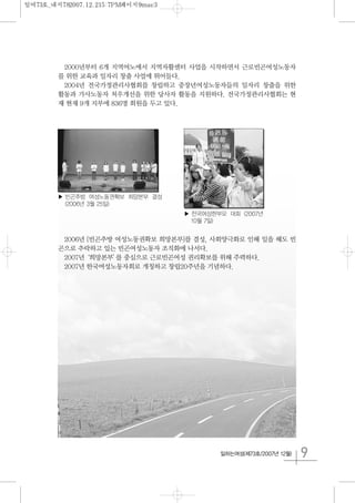 9일하는여성(제73호/2007년 12월)
2000년부터 6개 지역여노에서 지역자활센터 사업을 시작하면서 근로빈곤여성노동자
를 위한 교육과 일자리 창출 사업에 뛰어들다.
2004년 전국가정관리사협회를 창립하고 중장년여성노동자들의 일자리 창출을 위한
활동과 가사노동자 처우개선을 위한 당사자 활동을 지원하다. 전국가정관리사협회는 현
재 현재 9개 지부에 836명 회원을 두고 있다.
2006년 [빈곤추방 여성노동권확보 희망본부]를 결성, 사회양극화로 인해 일을 해도 빈
곤으로 추락하고 있는 빈곤여성노동자 조직화에 나서다.
2007년‘희망본부’를 중심으로 근로빈곤여성 권리확보를 위해 주력하다.
2007년 한국여성노동자회로 개칭하고 창립20주년을 기념하다.
▶ 빈곤추방 여성노동권확보 희망본부 결성
(2006년 3월 25일)
▶ 전국여성한부모 대회 (2007년
10월 7일)
일여73호_내지782007.12.215:7PM페이지9mac3
 