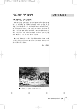73일하는여성(제73호/2007년 12월)
지역자활센터소식서울구로삶터 지역자활센터
●●간병사업단 전체 단합대회
지난 11월 3일 간병사업단 전체 단합대회가 남이섬에서 열
렸다. 본 센터에는 총 4가지의 간병관련 사업(나눔간병, 복지
간병, 가사간병방문도우미, 노인돌보미바우처사업)이 있으며,
총 45명이 활동 중이다. 올해 사업을 성공적으로 마무리하고
내년 사업을 힘차게 열어가기 위하여 기획된 이번 단합대회는
평소 감춰두었던 끼와 열정을 발산하고, 간병사의 심리적 고단
함을 해소할 수 있는 뜻 깊은 자리가 되었다.
실무자 변동사항 : 오미연 팀장(여우솜씨봉제공동체, 수사
업단)이 건강상의 이유로 11월 23일자로 퇴사하고 새로운 실무
자 신문용님이 입사했다.
<정리 이윤경>
▲ 간병사업단 단합대회. 남이섬. 2007.11.03
일여73호_내지782007.12.215:8PM페이지73mac3
 