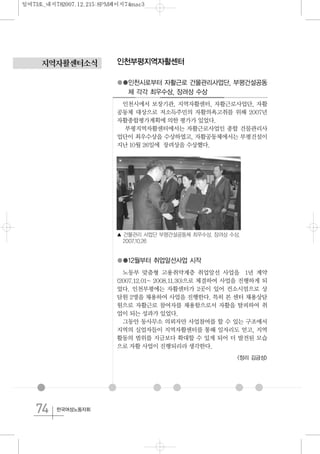 74 한국여성노동자회
지역자활센터소식 인천부평지역자활센터
●●인천시로부터 자활근로 건물관리사업단, 부평건설공동
체 각각 최우수상, 장려상 수상
인천시에서 보장기관, 지역자활센터, 자활근로사업단, 자활
공동체 대상으로 저소득주민의 자활의욕고취를 위해 2007년
자활종합평가계획에 의한 평가가 있었다.
부평지역자활센터에서는 자활근로사업인 종합 건물관리사
업단이 최우수상을 수상하였고, 자활공동체에서는 부평건설이
지난 10월 26일에 장려상을 수상했다.
●●12월부터 취업알선사업 시작
노동부 맞춤형 고용취약계층 취업알선 사업을 1년 계약
(2007.12.01~ 2008.11.30)으로 체결하여 사업을 진행하게 되
었다. 인천부평에는 자활센터가 2곳이 있어 컨소시엄으로 상
담원 2명을 채용하여 사업을 진행한다. 특히 본 센터 채용상담
원으로 자활근로 참여자를 채용함으로서 자활을 탈피하여 취
업이 되는 성과가 있었다.
그동안 동사무소 의뢰자만 사업참여를 할 수 있는 구조에서
지역의 실업자들이 지역자활센터를 통해 일자리도 얻고, 지역
활동의 범위를 지금보다 확대할 수 있게 되어 더 발전된 모습
으로 자활 사업이 진행되리라 생각한다.
<정리 김금성>
▲ 건물관리 사업단 부평건설공동체 최우수상, 장려상 수상.
2007.10.26
일여73호_내지782007.12.215:8PM페이지74mac3
 