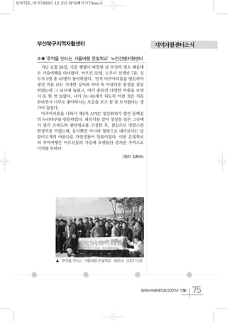 75일하는여성(제73호/2007년 12월)
지역자활센터소식부산북구지역자활센터
●●‘추억을 만드는 가을여행 은빛학교’노인간병지원센터
지난 11월 28일, 가을 햇볕이 따뜻한 날 부산의 명소 해운대
로 가을여행을 다녀왔다. 어르신 32명, 도우미 선생님 7분, 실
무자 3명 총 42명이 참여하였다. 먼저 아쿠아리움을 방문하여
생전 처음 보는 거대한 상어와 바다 속 아름다운 풍경을 감상
하였는데 그 규모에 놀랐고, 여러 종류의 다양한 어종을 보면
서 또 한 번 놀랐다. 나이 70~80세가 되도록 이런 것은 처음
본다면서 너무도 좋아하시는 모습을 보고 참 잘 모셔왔다는 생
각이 들었다.
아쿠아리움을 나와서 제2차 APEC 정상회의가 열린 동백섬
의 누리마루를 방문하였다. 대리석을 깔아 정상을 맞은 그곳에
서 멀리 오륙도와 광안대교를 구경한 후, 점심으로 맛깔스런
한정식을 먹었는데, 음식뿐만 아니라 창밖으로 내다보이는 달
맞이고개의 아름다운 자연경관이 일품이었다. 이번 은빛학교
의 추억여행은 어르신들의 가슴에 오랫동안 즐거운 추억으로
기억될 듯하다.
<정리 김화숙>
▲‘추억을 만드는 가을여행 은빛학교’해운대 2007.11.28
일여73호_내지782007.12.215:8PM페이지75mac3
 