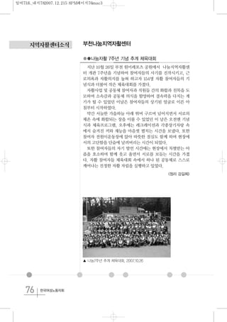 76 한국여성노동자회
지역자활센터소식 부천나눔지역자활센터
●●나눔자활 7주년 기념 추계 체육대회
지난 10월 26일 부천 원미레포츠 공원에서 나눔지역자활센
터 개관 7주년을 기념하여 참여자들의 사기를 진작시키고, 근
로의욕과 자활의지를 높혀 하고자 154명 자활 참여자들의 기
념식과 더불어 작은 체육대회를 가졌다.
자활사업 및 공동체 참여자과 직원들 간의 화합과 친목을 도
모하며 소속감과 공동체 의식을 함양하여 결속력을 다지는 계
기가 될 수 있었던 이날은 참여자들의 상기된 얼굴로 이른 아
침부터 시작하였다.
약간 서늘한 가을하늘 아래 뛰며 구르며 넘어지면서 서로의
체온 속에 화합되는 장을 이룰 수 있었던 이 날은 오전엔 기념
식과 체육프로그램, 오후에는 레크레이션과 각종장기자랑 속
에서 숨겨진 끼와 재능을 마음껏 펼치는 시간을 보냈다. 또한
참여자 전원이운동장에 앉아 따뜻한 점심도 함께 하며 현장에
서의 고단함을 단숨에 날려버리는 시간이 되었다.
또한 참여자들의 자기 발언 시간에는 현장에서 차별받는 아
픔을 호소하며 함께 웃고 울면서 서로를 보듬는 시간을 가졌
다. 자활 참여자들 체육대회 속에서 하나 된 공동체로 스스로
깨어나는 진정한 자활 자립을 실행하고 있었다.
<정리 강길희>
▲ 나눔7주년 추계 체육대회, 2007.10.26
일여73호_내지782007.12.215:8PM페이지76mac3
 