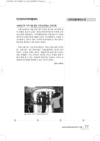 77일하는여성(제73호/2007년 12월)
지역자활센터소식안산양지지역자활센터
●●창조력 키우기를 통한 직무능력향상 교육진행
10월 18일부터 11월 22일 매주 목요일 총 6회, 18시간에 걸
쳐 진행된 창조력 교육은 일하는여성아카데미의 이주환 강사
님과 함께 진행되었다. 지역자활센터에서 진행 중인 각 사업의
참여주민 14명과 함께 진행된 교육은 자기계획하기, 적절한 시
간사용하기, 업무로 인한 스트레스의 관리방안 등 개인 업무소
양능력을 향상하는 것을 목표로 하였다.
또한 11월 1일~ 2일 외식사업단은‘파트너십을 통한 자아성
찰’, 11월 2일~ 3일 간병사업단‘소통&협력하는 즐거운 일터
만들기’교육을 주제로 대부도‘웰컴동막골 펜션’에서 숙박교
육을 진행했다. 서로 부딪히고 생각을 나누는 과정을 통해 더
불어 함께 할 수 있는 사업단의 분위기를 조성하고 나아가 공
동체로서의 팀웍을 향상할 수 있는 자리가 되었다.
<정리 서윤숙>
▲ 창조력 키우기 직무능력향상교육
일여73호_내지782007.12.215:8PM페이지77mac3
 