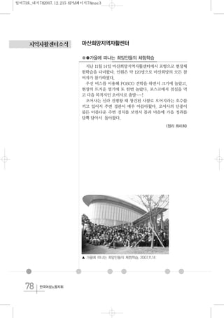 78 한국여성노동자회
지역자활센터소식 마산희망지역자활센터
●●가을에 떠나는 희망인들의 체험학습
지난 11월 14일 마산희망지역자활센터에서 포항으로 현장체
험학습을 다녀왔다. 인원은 약 120명으로 마산희망의 모든 참
여자가 참가하였다.
우선 버스를 이용해 POSCO 견학을 하면서 크기에 놀랐고,
현장의 뜨거운 열기에 또 한번 놀랐다. 포스코에서 점심을 먹
고 다음 목적지인 오어사로 출발~~!
오어사는 신라 진평왕 때 창건된 사찰로 오어지라는 호수를
끼고 있어서 주변 경관이 매우 아름다웠다. 오어사의 단풍이
물든 아름다운 주변 경치를 보면서 몸과 마음에 가을 정취를
담뿍 담아서 돌아왔다.
<정리 최미희>
▲ 가을에 떠나는 희망인들의 체험학습. 2007.11.14
일여73호_내지782007.12.215:8PM페이지78mac3
 