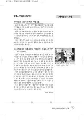 79일하는여성(제73호/2007년 12월)
지역자활센터소식광주서구지역자활센터
●●맞춤형 고용지원서비스 사업 선정
2007년 11월 21일, 한국지역자활센터협회에서 공모한“고용
취약계층을 위한 맞춤형 고용지원서비스 사업”지역수행기관
으로 선정되었다.
이 사업은 2007년 하반기 부처공모형 사회적일자리 사업 취
약계층 고용지원 서비스의 일환으로 협회에서 공모를 하여 전
국 242개 기관 중에서 41개 기관과 함께 지역수행기관으로 선
정되었다.
사업시행기간은 2007. 12. 1~2008. 11. 30이고 2명의 전문
상담사가 700여명의 고용취약계층을 상담을 통해서 60명의
취업을 이끌어낼 예정이다.
●●행복도시락 광주서구점“경영부문, 무료도시락부문”
최우수상 수상
전국 각 센터 조리원들의 요리솜씨를 뽐내는‘제1회 행복요
리경연대회-도시락으로 만드는 행복’에 서류심사를 통과한 2
인 1조가 한 팀으로 참여, 40개 팀이 경희대 조리실습실에서
무료도시락과 유료도시락 부문으로 나눠 경합을 벌였다.한정
된 단가 안에서 맛과 영양 모두를 고려한 도시락을 만드는 것
이 이번 요리경연대회의 핵심 심사기준으로 이 날 우수작으로
선정된 도시락은 향후 29개 행복도시락센터에서 실제 도시락
으로 제작되어 결식아동과 독거노인들에게 제공 될 예정이다.
이번 요리경연대회의 무료 도시락 부문에서 광주서구점이
최우수상의 영예를 안았다. 행복도시락 센터 광주서구점 권순
자 조리원은“평소 아동들에게 전달 할 도시락을 만들 때 마다,
더 맛있게, 영양가 있는 도시락을 만들 수 없을까 고민을 많이
해왔다”며“앞으로도 정성과 사랑을 담아서‘최고의 도시락’을
만들고 싶은 소망을 담았다”고 소감을 밝혔다.
또한 행복도시락급식센터 경영평가에서 광주서구점이 최우
수상을 수상했으며, 상금100만원과 300만원 상담의 여행상품
권을 부상으로 받고, 상품 및 상장을 받았다.
<정리 문대성>
▲ 행복도시락 광주서구점 무료도시
락부문 최우수상 수상
일여73호_내지782007.12.215:8PM페이지79mac3
 