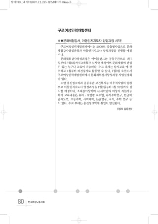80 한국여성노동자회
구로여성인력개발센터
●●문화체험강사, 아동인지지도자 양성과정 시작!
구로여성인력개발센터에서는 2008년 맞춤형사업으로 문화
체험강사양성과정과 아동인지지도사 양성과정을 진행할 예정
이다.
문화체험강사양성과정은 아이북랜드와 공동주관으로 1월7
일부터 3월6일까지 3개월간 실시할 예정이며 문화체험에 관심
이 있는 누구나 교육이 가능하다. 수료 후에는 답사교육 에 참
여하고 4월부터 파견강사로 활동할 수 있다. 1월3일 오전10시
구로여성인력개발센터에서 문화체험강사양성과정 사업설명회
가 있다.
또한 웅진씽크빅과 공동주관 보건복지부 바우처사업의 일환
으로 아동인지지도사 양성과정을 1월8일부터 1월 25일까지 실
시할 예정이다. 초대졸이상이며 45세미만의 여성이 지원가능
하며 교육내용은 유아·저연령 교수법, 유아수학연구, 한글학
습지도법, 초등수학, 사회과학, 논술연구, 국어, 수학 연구 등
이 있다. 수료 후에는 웅진씽크빅에 취업이 알선된다.
<정리 강윤신>
일여73호_내지782007.12.215:8PM페이지80mac3
 