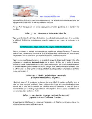 www.compartelabiblia.com Salmos
parte del libro de Job son puros cuestionamientos y si la biblia es inspirada por Dios, por
algo permitió que el libro de Job llegara hasta nosotros.
Por eso Asaf dice que aún con todos esos cuestionamientos que tenía, él se mantuvo fiel
con Dios;
Salmo 73.- 23… Me tomaste de la mano derecha…
Aquí aprendemos otro principio de Asaf, no importa cuántas dudas tengas de la justicia y
la sabiduría de Dios, no importan que todas las preguntas que tengan se contesten en la
biblia…
No renuncies a tu fe, aunque no tengas todas las respuestas
Dios en ocasiones va a elegir no respondernos y pedir que solo confiemos en Él, que una
pregunta sin contestar no nos aparte de la fe porque Dios tiene todas las respuestas y
simplemente hay ocasiones en que no es el momento para contestarnos.
Y para todos aquellos que tienen en su corazón la pregunta de por qué Dios permitió tal o
cual cosa, mi consejo es: No tires la toalla, no te apartes de Dios por el hecho de que no
entiendas lo que está pasando en tu vida, porque te aseguro que un día cuando estés en
su presencia toda lágrima va a ser secada de tus ojos y vas a entender absolutamente todo
el sufrimiento y el dolor y entenderás que todo lo que te pasó tuvo un propósito perfecto
en sus planes para ti;
Salmo 73.- 24 Me has guiado según tu consejo,
Y después me recibirás en gloria…
¿Qué más quieres? Si pasas por un tiempo de adversidad, de dudas, confusión, pero al
final vas a ser recibido en gloria, vas a recibir todo lo que en éste mundo esperabas,
porque en el final de los tiempos los últimos serán los primeros. Y una vez que ya
entendiste de qué se trata y si ya viste que al final podrás decir: Justos y verdaderos son
sus caminos, ¿Qué podremos decir?
Salmo 73.- 25 ¿A quién tengo yo en los cielos sino a ti?
Y fuera de ti nada deseo en la tierra…
Una vez que ya viste lo que va a pasar con los placeres de ésta tierra, simplemente no vas
a desear lo que es desechable y temporal
 