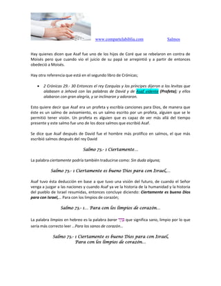 www.compartelabiblia.com Salmos
Hay quienes dicen que Asaf fue uno de los hijos de Coré que se rebelaron en contra de
Moisés pero que cuando vio el juicio de su papá se arrepintió y a partir de entonces
obedeció a Moisés.
Hay otra referencia que está en el segundo libro de Crónicas;
 2 Crónicas 29.- 30 Entonces el rey Ezequías y los príncipes dijeron a los levitas que
alabasen a Jehová con las palabras de David y de Asaf vidente (Profeta); y ellos
alabaron con gran alegría, y se inclinaron y adoraron.
Esto quiere decir que Asaf era un profeta y escribía canciones para Dios, de manera que
éste es un salmo de avivamiento, es un salmo escrito por un profeta, alguien que se le
permitió tener visión. Un profeta es alguien que es capaz de ver más allá del tiempo
presente y este salmo fue uno de los doce salmos que escribió Asaf.
Se dice que Asaf después de David fue el hombre más prolífico en salmos, el que más
escribió salmos después del rey David
Salmo 73.- 1 Ciertamente…
La palabra ciertamente podría también traducirse como: Sin duda alguna;
Salmo 73.- 1 Ciertamente es bueno Dios para con Israel,…
Asaf tuvo ésta deducción en base a que tuvo una visión del futuro, de cuando el Señor
venga a juzgar a las naciones y cuando Asaf ya ve la historia de la humanidad y la historia
del pueblo de Israel resumidas, entonces concluye diciendo: Ciertamente es bueno Dios
para con Israel,… Para con los limpios de corazón;
Salmo 73.- 1… Para con los limpios de corazón…
La palabra limpios en hebreo es la palabra barar ‫ר‬ ַ‫ר‬ ָּ‫ב‬ que significa sano, limpio por lo que
sería más correcto leer …Para los sanos de corazón…
Salmo 73.- 1 Ciertamente es bueno Dios para con Israel,
Para con los limpios de corazón…
 