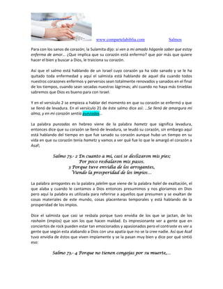 www.compartelabiblia.com Salmos
Para con los sanos de corazón; la Sulamita dijo: si ven a mi amado háganle saber que estoy
enferma de amor… ¿Que implica que su corazón está enfermo? que por más que quiere
hacer el bien y buscar a Dios, le traiciona su corazón.
Así que el salmo está hablando de un Israel cuyo corazón ya ha sido sanado y se le ha
quitado toda enfermedad y aquí el salmista está hablando de aquel día cuando todos
nuestros corazones enfermos y perversos sean totalmente renovados y sanados en el final
de los tiempos, cuando sean secadas nuestras lágrimas; ahí cuando no haya más tinieblas
sabremos que Dios es bueno para con Israel.
Y en el versículo 2 se empieza a hablar del momento en que su corazón se enfermó y que
se llenó de levadura. En el versículo 21 de éste salmo dice así: …Se llenó de amargura mi
alma, y en mi corazón sentía punzadas…
La palabra punzadas en hebreo viene de la palabra hametz que significa levadura,
entonces dice que su corazón se llenó de levadura, se leudó su corazón, sin embargo aquí
está hablando del tiempo en que fue sanado su corazón aunque hubo un tiempo en su
vida en que su corazón tenía hametz y vamos a ver qué fue lo que le amargó el corazón a
Asaf;
Salmo 73.- 2 En cuanto a mí, casi se deslizaron mis pies;
Por poco resbalaron mis pasos.
3 Porque tuve envidia de los arrogantes,
Viendo la prosperidad de los impíos…
La palabra arrogantes es la palabra jalelim que viene de la palabra halel de exaltación, el
que alaba y cuando le cantamos a Dios entonces presumimos y nos gloriamos en Dios
pero aquí la palabra es utilizada para referirse a aquellos que presumen y se exaltan de
cosas materiales de este mundo, cosas placenteras temporales y está hablando de la
prosperidad de los impíos.
Dice el salmista que casi se resbala porque tuvo envidia de los que se jactan, de los
rashaím (impíos) que son los que hacen maldad. Es impresionante ver a gente que en
conciertos de rock pueden estar tan emocionados y apasionados pero el contraste es ver a
gente que según esta alabando a Dios con una apatía que no se la cree nadie. Así que Asaf
tuvo envidia de éstos que viven impíamente y se la pasan muy bien y dice por qué sintió
eso:
Salmo 73.- 4 Porque no tienen congojas por su muerte,…
 