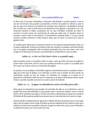 www.compartelabiblia.com Salmos
Es decir que se la pasan mofándose, criticando, ridiculizando a cuantos quieren y ése es
uno de los temores más grandes actualmente, el temor de quedar en ridículo y justo lo
que les pasa a los jóvenes de familias de creyentes que empiezan a tambalearse porque
por un lado ven a este mundo feliz en el desenfreno muy galanes y atractivos y ve a los
creyentes leyendo la biblia, estudiando con los ojos hundidos, tratando de hacer lo
correcto y muchas veces con sentimiento de culpa por saber que no siempre hacen lo
correcto, como lo dijo el rey Salomón: El conocimiento aumenta dolor…Y es que cuando
conoces la biblia aumenta tu dolor porque sabes que no estás a la altura de lo que le
agrada a Dios.
En cambio estos impíos que ni conciencia tienen no les importan absolutamente nada y se
la pasan celebrando. Entonces los jóvenes hijos de creyentes se pueden confundir porque
ven a sus papás acongojados todo el tiempo queriendo hacer las cosas bien y ven a los
amigos en la fiesta que se la pasan muy divertidos en el desenfreno y por eso dice:
Salmo 73.- 10 Por eso Dios hará volver a su pueblo aquí,…
Aquí la palabra volver es la palabra Yashir es decir, como que Dios hará que su pueblo se
quiera hacer como ellos, esto es como una prueba que Dios va a poner a su pueblo para
ver lo que van a hacer y ése es un momento de peligro.
Su pueblo va a ser probado, confundido; algunos comentaristas asocian la palabra volver a
algo que como que te golpea y te confunde; es decir que el pueblo de Dios puede ser
confundido cuando ve que los impíos, los malvados sin congoja se la pasan en el
desenfreno y divertidos mientras que los creyentes se la pasan sufriendo por querer hacer
el bien y cuando el pueblo vea eso van a estar a punto de resbalar;
Salmo 73.- 10… Y aguas en abundancia serán extraídas para ellos…
Éstas aguas en abundancia que pueden ser extraídas de ellos es una referencia a que al
pueblo que está confundiéndose y que pueden estar a punto de resbalar como lo estuvo
Asaf le serán quitadas esas aguas, es decir que toda la abundancia de aguas que contiene
la Palabra de Dios podrías perderla por pensar que es más divertido vivir como un impío.
Podrías perder la sabiduría de las aguas de la Palabra de Dios por pensar que es una mejor
vida la de los impíos como lo dijo el profeta Jeremías hablando de las cisternas rotas de la
sabiduría humana que no pueden contener el agua en referencia a que así es la filosofía y
la sabiduría humana, son como cisternas rotas.
 