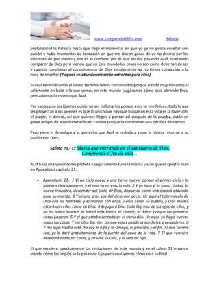 www.compartelabiblia.com Salmos
profundidad la Palabra hasta que llegó el momento en que yo ya no podía enseñar con
pasión y hubo momentos de tentación en que me dieron ganas de ya no decirlo por los
intereses de por medio y ese es el conflicto por el que estaba pasando Asaf, queriendo
compartir de Dios pero viendo que en éste mundo las cosas no son como deberían de ser
y cuando cuestionas el conocimiento de Dios simplemente ya no tienes convicción a la
hora de enseñar (Y aguas en abundancia serán extraídas para ellos)
Si aquí termináramos el salmo terminaríamos confundidos porque siendo muy honestos si
solamente en base a lo que vemos en este mundo juzgáramos cómo está obrando Dios,
pensaríamos lo mismo que Asaf.
Por eso es que los jóvenes quisieran ser millonarios porque esos se ven felices, todo lo que
les proyectan a los jóvenes es que lo único que hay que buscar en ésta vida es la diversión,
el placer, el dinero, así que quienes llegan a pensar así después de la prueba, están en
grave peligro de abandonar el buen camino porque lo consideran una pérdida de tiempo.
Pero viene el desenlace y lo que evito que Asaf se resbalara y que le hiciera retornar a su
pasión con Dios;
Salmo 73.- 17 Hasta que entrando en el santuario de Dios,
Comprendí el fin de ellos…
Asaf tuvo una visión como profeta y seguramente tuvo la misma visión que el apóstol Juan
en Apocalipsis capítulo 21;
 Apocalipsis 21.- 1 Vi un cielo nuevo y una tierra nueva; porque el primer cielo y la
primera tierra pasaron, y el mar ya no existía más. 2 Y yo Juan vi la santa ciudad, la
nueva Jerusalén, descender del cielo, de Dios, dispuesta como una esposa ataviada
para su marido. 3 Y oí una gran voz del cielo que decía: He aquí el tabernáculo de
Dios con los hombres, y él morará con ellos; y ellos serán su pueblo, y Dios mismo
estará con ellos como su Dios. 4 Enjugará Dios toda lágrima de los ojos de ellos; y
ya no habrá muerte, ni habrá más llanto, ni clamor, ni dolor; porque las primeras
cosas pasaron. 5 Y el que estaba sentado en el trono dijo: He aquí, yo hago nuevas
todas las cosas. Y me dijo: Escribe; porque estas palabras son fieles y verdaderas. 6
Y me dijo: Hecho está. Yo soy el Alfa y la Omega, el principio y el fin. Al que tuviere
sed, yo le daré gratuitamente de la fuente del agua de la vida. 7 El que venciere
heredará todas las cosas, y yo seré su Dios, y él será mi hijo…
El que venciere, precisamente las tentaciones de este mundo y en el salmo 73 estamos
viendo cómo los impíos se la pasan de lujo pero aquí vemos cómo será su final:
 