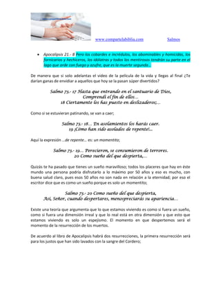 www.compartelabiblia.com Salmos
 Apocalipsis 21.- 8 Pero los cobardes e incrédulos, los abominables y homicidas, los
fornicarios y hechiceros, los idólatras y todos los mentirosos tendrán su parte en el
lago que arde con fuego y azufre, que es la muerte segunda…
De manera que si solo adelantas el video de la película de la vida y llegas al final ¿Te
darían ganas de envidiar a aquellos que hoy se la pasan súper divertidos?
Salmo 73.- 17 Hasta que entrando en el santuario de Dios,
Comprendí el fin de ellos…
18 Ciertamente los has puesto en deslizaderos;…
Como si se estuvieran patinando, se van a caer;
Salmo 73.- 18… En asolamientos los harás caer.
19 ¡Cómo han sido asolados de repente!...
Aquí la expresión …de repente… es: un momentito;
Salmo 73.- 19… Perecieron, se consumieron de terrores.
20 Como sueño del que despierta,…
Quizás te ha pasado que tienes un sueño maravilloso; todos los placeres que hay en éste
mundo una persona podría disfrutarlo a lo máximo por 50 años y eso es mucho, con
buena salud claro, pues esos 50 años no son nada en relación a la eternidad; por eso el
escritor dice que es como un sueño porque es solo un momentito;
Salmo 73.- 20 Como sueño del que despierta,
Así, Señor, cuando despertares, menospreciarás su apariencia…
Existe una teoría que argumenta que lo que estamos viviendo es como si fuera un sueño,
como si fuera una dimensión irreal y que lo real está en otra dimensión y que esto que
estamos viviendo es solo un espejismo. El momento en que despertemos será el
momento de la resurrección de los muertos.
De acuerdo al libro de Apocalipsis habrá dos resurrecciones, la primera resurrección será
para los justos que han sido lavados con la sangre del Cordero;
 
