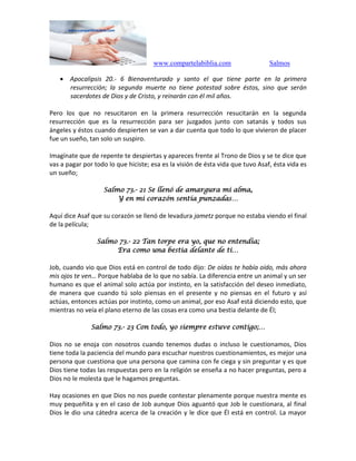 www.compartelabiblia.com Salmos
 Apocalipsis 20.- 6 Bienaventurado y santo el que tiene parte en la primera
resurrección; la segunda muerte no tiene potestad sobre éstos, sino que serán
sacerdotes de Dios y de Cristo, y reinarán con él mil años.
Pero los que no resucitaron en la primera resurrección resucitarán en la segunda
resurrección que es la resurrección para ser juzgados junto con satanás y todos sus
ángeles y éstos cuando despierten se van a dar cuenta que todo lo que vivieron de placer
fue un sueño, tan solo un suspiro.
Imagínate que de repente te despiertas y apareces frente al Trono de Dios y se te dice que
vas a pagar por todo lo que hiciste; esa es la visión de ésta vida que tuvo Asaf, ésta vida es
un sueño;
Salmo 73.- 21 Se llenó de amargura mi alma,
Y en mi corazón sentía punzadas…
Aquí dice Asaf que su corazón se llenó de levadura jametz porque no estaba viendo el final
de la película;
Salmo 73.- 22 Tan torpe era yo, que no entendía;
Era como una bestia delante de ti…
Job, cuando vio que Dios está en control de todo dijo: De oídas te había oído, más ahora
mis ojos te ven… Porque hablaba de lo que no sabía. La diferencia entre un animal y un ser
humano es que el animal solo actúa por instinto, en la satisfacción del deseo inmediato,
de manera que cuando tú solo piensas en el presente y no piensas en el futuro y así
actúas, entonces actúas por instinto, como un animal, por eso Asaf está diciendo esto, que
mientras no veía el plano eterno de las cosas era como una bestia delante de Él;
Salmo 73.- 23 Con todo, yo siempre estuve contigo;…
Dios no se enoja con nosotros cuando tenemos dudas o incluso le cuestionamos, Dios
tiene toda la paciencia del mundo para escuchar nuestros cuestionamientos, es mejor una
persona que cuestiona que una persona que camina con fe ciega y sin preguntar y es que
Dios tiene todas las respuestas pero en la religión se enseña a no hacer preguntas, pero a
Dios no le molesta que le hagamos preguntas.
Hay ocasiones en que Dios no nos puede contestar plenamente porque nuestra mente es
muy pequeñita y en el caso de Job aunque Dios aguantó que Job le cuestionara, al final
Dios le dio una cátedra acerca de la creación y le dice que Él está en control. La mayor
 