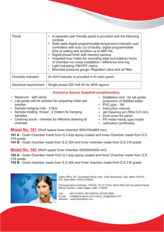 Panel ?A separate user friendly panel is provided with the following
controls
?Solid state digital programmable temperature indicator cum
controllers with auto cut of facility. digital programmable
time of setting test duration up to 999 Hrs.
?Digital preset timer with memory backup.
?Imported hour meter for recording total (cumulative) hours
of chamber run since installation / difference time log.
?Light indicating ON/OFF mains.
?Mounted pressure gauge, Regulator valve and air filter.
Humidity Indicator An R/H Indicator is provided in th main panel.
Electrical requirement Single phase 220 Volt 50 Hz 3KW approx.
Exclusive Spares Supplied complimentary
?Reservoir : with stand
?Lab grade salt for solution for preparing initial salt
solution
?Sample hanging rods : 2 Nos
?Sample holding thread : 2 meters for hanging
samples
?Cleaning scrub : chemois for effective cleaning of
chamber
?Distillation Unit : for lab grade
production of distilled water
?PVC pipe : 1M
?Instruction manual
?Jet Cleaning pin (Wire 0.6 mm)
?Dust cover for panel
?PH meter handy type model
?calibration certificates
Model No. 101 (Work space Inner chamber 900x750x600 mm)
101 A - Outer Chamber made from G.I duly epoxy coated and Inner Chamber made from S.S
316 grade.
101 B - Outer chamber made from S.S 304 and Inner chamber made from S.S 316 grade.
Model No. 102 (Work space Inner chamber 500x500x500 mm)
102 A - Outer Chamber made from G.I duly epoxy coated and Inner Chamber made from S.S
316 grade.
102 B - Outer chamber made from S.S 304 and Inner chamber made from S.S 316 grade.
Sales Office: 9A, Gurudwara Road, Hari Vihar (Kakraula), Opp. Metro Poll No.
816, New Delhi 110043 (INDIA).
Correspondence Address : Plot No. 35, K-1 Extn, Bank Wali Gali Gurudwara Road,
Mohan Garden, Uttam Nager, Delhi -110059.
Cell - 9811478874, 9811938703, 9212912990
E-mail - info@fecproduct.com/ inquiry_fec@yahoo.com
Website - www.fecproduct.com
 