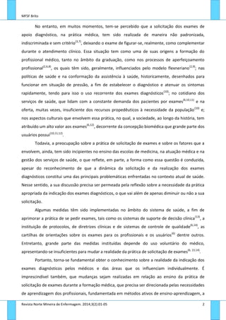 MFSF Brito
Revista Norte Mineira de Enfermagem. 2014;3(2):01-05 2
No entanto, em muitos momentos, tem-se percebido que a solicitação dos exames de
apoio diagnóstico, na prática médica, tem sido realizada de maneira não padronizada,
indiscriminada e sem critério(3,7)
, deixando o exame de figurar-se, realmente, como complementar
durante o atendimento clínico. Essa situação tem como uma de suas origens a formação do
profissional médico, tanto no âmbito da graduação, como nos processos de aperfeiçoamento
profissional(2,6,8)
, os quais têm sido, geralmente, influenciados pelo modelo flexneriano(2,9)
; nas
políticas de saúde e na conformação da assistência à saúde, historicamente, desenhados para
funcionar em situação de pressão, a fim de estabelecer o diagnóstico e atenuar os sintomas
rapidamente, tendo para isso o uso recorrente dos exames diagnósticos(10)
; no cotidiano dos
serviços de saúde, que lidam com a constante demanda dos pacientes por exames(6,10,11)
e na
oferta, muitas vezes, insuficiente dos recursos propedêuticos à necessidade da população(10)
e;
nos aspectos culturais que envolvem essa prática, no qual, a sociedade, ao longo da história, tem
atribuído um alto valor aos exames(6,12)
, decorrente da concepção biomédica que grande parte dos
usuários possui(10,11,12)
.
Todavia, a preocupação sobre a prática de solicitação de exames e sobre os fatores que a
envolvem, ainda, tem sido incipientes no ensino das escolas de medicina, na atuação médica e na
gestão dos serviços de saúde, o que reflete, em parte, a forma como essa questão é conduzida,
apesar do reconhecimento de que a dinâmica da solicitação e da realização dos exames
diagnósticos constitui uma das principais problemáticas enfrentadas no contexto atual de saúde.
Nesse sentido, a sua discussão precisa ser permeada pela reflexão sobre a necessidade da prática
apropriada da indicação dos exames diagnósticos, o que vai além de apenas diminuir ou não a sua
solicitação.
Algumas medidas têm sido implementadas no âmbito do sistema de saúde, a fim de
aprimorar a prática de se pedir exames, tais como os sistemas de suporte de decisão clínica(13)
, a
instituição de protocolos, de diretrizes clínicas e de sistemas de controle de qualidade(6,14)
, as
cartilhas de orientações sobre os exames para os profissionais e os usuários(6)
dentre outros.
Entretanto, grande parte das medidas instituídas depende do uso voluntário do médico,
apresentando-se insuficientes para mudar a realidade da prática de solicitação de exames(6, 13,14)
.
Portanto, torna-se fundamental obter o conhecimento sobre a realidade da indicação dos
exames diagnósticos pelos médicos e das áreas que os influenciam individualmente. É
imprescindível também, que mudanças sejam realizadas em relação ao ensino da prática de
solicitação de exames durante a formação médica, que precisa ser direcionada pelas necessidades
de aprendizagem dos profissionais, fundamentada em métodos ativos de ensino-aprendizagem, a
 