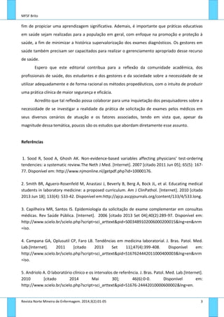 MFSF Brito
Revista Norte Mineira de Enfermagem. 2014;3(2):01-05 3
fim de propiciar uma aprendizagem significativa. Ademais, é importante que práticas educativas
em saúde sejam realizadas para a população em geral, com enfoque na promoção e proteção à
saúde, a fim de minimizar a histórica supervalorização dos exames diagnósticos. Os gestores em
saúde também precisam ser capacitados para realizar o gerenciamento apropriado desse recurso
de saúde.
Espero que este editorial contribua para a reflexão da comunidade acadêmica, dos
profissionais de saúde, dos estudantes e dos gestores e da sociedade sobre a necessidade de se
utilizar adequadamente e de forma racional os métodos propedêuticos, com o intuito de produzir
uma prática clínica de maior segurança e eficácia.
Acredito que tal reflexão possa colaborar para uma inquietação dos pesquisadores sobre a
necessidade de se investigar a realidade da prática de solicitação de exames pelos médicos em
seus diversos cenários de atuação e os fatores associados, tendo em vista que, apesar da
magnitude dessa temática, poucos são os estudos que abordam diretamente esse assunto.
Referências
1. Sood R, Sood A, Ghosh AK. Non-evidence-based variables affecting physicians’ test-ordering
tendencies: a systematic review.The Neth J Med. [Internet]. 2007 [citado 2011 Jun 05]; 65(5): 167-
77. Disponível em: http://www.njmonline.nl/getpdf.php?id=10000176.
2. Smith BR, Aguero-Rosenfeld M, Anastasi J, Beverly B, Berg A, Bock JL, et al. Educating medical
students in laboratory medicine: a proposed curriculum. Am J ClinPathol. [Internet]. 2010 [citado
2013 Jun 18]; 133(4): 533-42. Disponível em:http://ajcp.ascpjournals.org/content/133/4/533.long.
3. Capilheira MR, Santos IS. Epidemiologia da solicitação de exame complementar em consultas
médicas. Rev Saúde Pública. [Internet]. 2006 [citado 2013 Set 04];40(2):289-97. Disponível em:
http://www.scielo.br/scielo.php?script=sci_arttext&pid=S003489102006000200015&lng=en&nrm
=iso.
4. Campana GA, Oplusutil CP, Faro LB. Tendências em medicina laboratorial. J. Bras. Patol. Med.
Lab.[Internet]. 2011 [citado 2013 Set 11];47(4):399-408. Disponível em:
http://www.scielo.br/scielo.php?script=sci_arttext&pid=S167624442011000400003&lng=en&nrm
=iso.
5. Andriolo A. O laboratório clínico e os intervalos de referência. J. Bras. Patol. Med. Lab.[Internet].
2010 [citado 2014 Mai 30]; 46(6):0-0. Disponível em:
http://www.scielo.br/scielo.php?script=sci_arttext&pid=S1676-24442010000600002&lng=en.
 