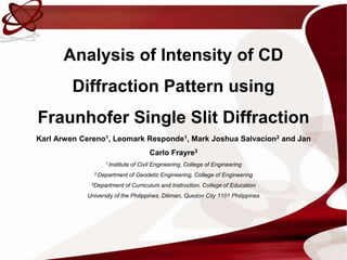 Analysis of Intensity of CD
         Diffraction Pattern using
Fraunhofer Single Slit Diffraction
Karl Arwen Cereno1, Leomark Responde1, Mark Joshua Salvacion2 and Jan
                                        Carlo Frayre3
                   1 Institute   of Civil Engineering, College of Engineering
              2 Department       of Geodetic Engineering, College of Engineering
             3Department    of Curriculum and Instruction, College of Education
            University of the Philippines, Diliman, Quezon City 1101 Philippines
 