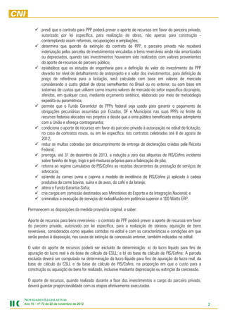 prevê que o contrato para PPP poderá prever o aporte de recursos em favor do parceiro privado,
           autorizado por lei específica, para realização de obras, não apenas para construção -
           contemplando assim reformas, recuperações e ampliações;
           determina que quando da extinção do contrato de PPP, o parceiro privado não receberá
           indenização pelas parcelas de investimentos vinculados a bens reversíveis ainda não amortizados
           ou depreciados, quando tais investimentos houverem sido realizados com valores provenientes
           do aporte de recursos do parceiro público;
           estabelece que os estudos de engenharia para a definição do valor do investimento da PPP
           deverão ter nível de detalhamento de anteprojeto e o valor dos investimentos, para definição do
           preço de referência para a licitação, será calculado com base em valores de mercado
           considerando o custo global de obras semelhantes no Brasil ou no exterior, ou com base em
           sistemas de custos que utilizem como insumo valores de mercado do setor específico do projeto,
           aferidos, em qualquer caso, mediante orçamento sintético, elaborado por meio de metodologia
           expedita ou paramétrica;
           permite que o Fundo Garantidor de PPPs federal seja usado para garantir o pagamento de
           obrigações pecuniárias assumidas por Estados, DF e Municípios nas suas PPPs no limite do
           recursos federais alocados nos projetos e desde que o ente público beneficiado esteja adimplente
           com a União e ofereça contragarantia;
           condiciona o aporte de recursos em favor do parceiro privado à autorização no edital de licitação,
           no caso de contratos novos, ou em lei específica, nos contratos celebrados até 8 de agosto de
           2012;
           reduz as multas cobradas por descumprimento da entrega de declarações criadas pela Receita
           Federal;
           prorroga, até 31 de dezembro de 2013, a redução a zero das alíquotas de PIS/Cofins incidente
           sobre farinha de trigo, trigo e pré-misturas próprias para a fabricação de pão;
           retorna ao regime cumulativo de PIS/Cofins as receitas decorrentes da prestação de serviços de
           advocacia;
           estende às carnes ovina e caprina o modelo de incidência de PIS/Cofins já aplicado à cadeia
           produtiva da carne bovina, suína e de aves, do café e da laranja;
           altera o Fundo Garantia-Safra;
           cria cargos em comissão destinados aos Ministérios do Esporte e da Integração Nacional; e
           criminaliza a execução de serviços de radiodifusão em potência superior a 100 Watts ERP.

  Permanecem as disposições da medida provisória original, a saber:

  Aporte de recursos para bens reversíveis - o contrato de PPP poderá prever o aporte de recursos em favor
  do parceiro privado, autorizado por lei específica, para a realização de obrasou aquisição de bens
  reversíveis, considerados como aqueles contidos no edital e com as características e condições em que
  serão postos à disposição, nos casos de extinção da concessão anterior, também indicados no edital.

  O valor do aporte de recursos poderá ser excluído da determinação: a) do lucro líquido para fins de
  apuração do lucro real e da base de cálculo da CSLL; e b) da base de cálculo de PIS/Cofins. A parcela
  excluída deverá ser computada na determinação do lucro líquido para fins de apuração do lucro real, da
  base de cálculo da CSLL e da base de cálculo de PIS/Cofins, na proporção em que o custo para a
  construção ou aquisição de bens for realizado, inclusive mediante depreciação ou extinção da concessão.

  O aporte de recursos, quando realizado durante a fase dos investimentos a cargo do parceiro privado,
  deverá guardar proporcionalidade com as etapas efetivamente executadas.


NOVIDADES LEGISLATIVAS
Ano 15 – nº 73 de 20 de novembro de 2012
                                    2012                                                                        2
 