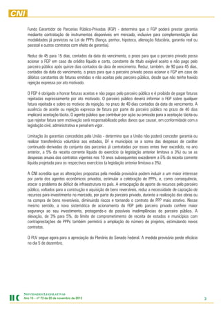 Fundo Garantidor de Parcerias Público-Privadas (FGP) - determina que o FGP poderá prestar garantia
  mediante contratação de instrumentos disponíveis em mercado, inclusive para complementação das
  modalidades já previstas na Lei de PPPs (fiança, penhor, hipoteca, alienação fiduciária, garantia real ou
  pessoal e outros contratos com efeito de garantia).

  Reduz de 45 para 15 dias, contados da data do vencimento, o prazo para que o parceiro privado possa
  acionar o FGP em caso de crédito líquido e certo, constante de título exigível aceito e não pago pelo
  parceiro público após quinze dias contados da data de vencimento. Reduz, também, de 90 para 45 dias,
  contados da data do vencimento, o prazo para que o parceiro privado possa acionar o FGP em caso de
  débitos constantes de faturas emitidas e não aceitas pelo parceiro público, desde que não tenha havido
  rejeição expressa por ato motivado.

  O FGP é obrigado a honrar faturas aceitas e não pagas pelo parceiro público e é proibido de pagar faturas
  rejeitadas expressamente por ato motivado. O parceiro público deverá informar o FGP sobre qualquer
  fatura rejeitada e sobre os motivos da rejeição, no prazo de 40 dias contados da data de vencimento. A
  ausência de aceite ou rejeição expressa de fatura por parte do parceiro público no prazo de 40 dias
  implicará aceitação tácita. O agente público que contribuir por ação ou omissão para a aceitação tácita ou
  que rejeitar fatura sem motivação será responsabilizado pelos danos que causar, em conformidade com a
  legislação civil, administrativa e penal em vigor.

  Limitação às garantias concedidas pela União - determina que a União não poderá conceder garantia ou
  realizar transferência voluntária aos estados, DF e municípios se a soma das despesas de caráter
  continuado derivadas do conjunto das parcerias já contratadas por esses entes tiver excedido, no ano
  anterior, a 5% da receita corrente líquida do exercício (a legislação anterior limitava a 3%) ou se as
  despesas anuais dos contratos vigentes nos 10 anos subsequentes excederem a 5% da receita corrente
  líquida projetada para os respectivos exercícios (a legislação anterior limitava a 3%).

  A CNI acredita que as alterações propostas pela medida provisória podem induzir a um maior interesse
  por parte dos agentes econômicos privados, estimular a celebração de PPPs, e, como consequência,
  atacar o problema de déficit de infraestrutura no país. A antecipação de aporte de recursos pelo parceiro
  público, voltados para a construção e aquisição de bens reversíveis, reduz a necessidade de captação de
  recursos para investimento no mercado, por parte do parceiro privado, durante a realização das obras ou
  na compra de bens reversíveis, diminuindo riscos e tornando o contrato de PPP mais atrativo. Nesse
  mesmo sentido, a nova sistemática de acionamento do FGP pelo parceiro privado confere maior
  segurança ao seu investimento, protegendo-o de possíveis inadimplências do parceiro público. A
  elevação, de 3% para 5%, do limite de comprometimento de receita de estados e municípios com
  contraprestações de PPPs também permitirá a ampliação do número de projetos, estimulando novos
  contratos.

  O PLV segue agora para a apreciação do Plenário do Senado Federal. A medida provisória perde eficácia
  no dia 5 de dezembro.




NOVIDADES LEGISLATIVAS
Ano 15 – nº 73 de 20 de novembro de 2012
                                    2012                                                                       3
 