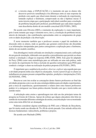 Acta Scientiae, v.10, n.2, jul./dez. 2008160
c)	 a terceira etapa, a EXPLICAÇÃO, é o momento em que os alunos irão
descrever possíveis semelhanças e/ou diferenças entre as suas respostas da
predição com aquilo que observaram durante a realização do experimento,
tentando explicar o fenômeno, comprovando ou não a hipótese inicial. É
nesta terceira etapa que a participação individual contribui para a resolução
do problema lançado pelo professor, possibilitando que cada aluno organize
suas descobertas dentro de um modelo conceitual (OLIVEIRA, 2003).
De acordo com Oliveira (2003), o momento da explicação é o mais importante,
pois é neste instante que surge o elemento novo, isto é, a resolução do problema inicial,
através da interação e das contribuições apresentadas entre os componentes do grupo
com os dados da predição e da observação.
É neste momento também que o professor assume o papel do mediador na
discussão entre os alunos, onde as questões que geraram controvérsias são discutidas
e as informações interpretadas para juntos conseguirem a explicação para o fenômeno,
dentro de um modelo científico.
Esta abordagem é muito utilizada em simulações computacionais com a utilização
de um guia de simulação, elaborado com questões e procedimentos que permite ao aluno
realizar a simulação e chegar às respostas (ORLANDI, 2004). Este guia foi adaptado
de Perry (2006) como uma metodologia para ser utilizada em uma aula prática, onde
no roteiro do experimento foi feita a inclusão de questões norteadoras (guia POE) para
conduzir e instigar o aluno na realização da prática proposta (OLIVEIRA, 2003).
É importante que a seqüência do predizer, observar, explicar seja seguida para que
a atividade proposta tenha seus objetivos alcançados. Assim é possível que os alunos ao
trabalharem em grupos possam compartilhar opiniões, predições e interpretações (TAO;
GUNSTONE, 1999).
Buscou-se com isto avaliar as concepções destes futuros professores ao final das
atividades propostas com o uso de uma estratégia didática para atividades experimentais,
pois a troca de experiências, questionamentos e relatos entre estes futuros professores
podem vir a enriquecer sua futura prática docente fazendo com que a teoria tenha um
sentido maior.
A articulação entre ensino e aprendizagem tem sido um dos principais temas da
pesquisa no Ensino de Ciências. Apesar do esforço que alguns educadores têm feito no
sentido de recomendar diferentes estratégias de ensino, essa articulação vem se mostrando
como uma meta difícil de ser alcançada.
Podemos considerar alguma semelhança do POE com o Método da Descoberta,
que foi muito usado nas décadas de 70 e 80 do século passado. Este método utiliza três
técnicas fundamentais: redescoberta, problema e projetos.
De acordo com Machado (2008):
 