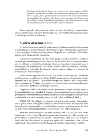 Acta Scientiae, v.10, n.2, jul./dez. 2008 161
O método da descoberta favorece a construção do conhecimento científico
mediante o exercício de atividades mais ou menos direcionadas que estimulam o
fazer e o pensar, isto é, proporcionam o envolvimento dos alunos em atividades
de manipulação de materiais e, além disso, promovem a ocorrência de momentos
para reflexão, tomada de decisões e chegada a conclusões. Ensinar química através
da descoberta é desenvolver habilidades e atitudes científicas.
Esta comparação visa mostrar que vários processos, metodologias e estratégias são
criadas, muitas vezes, com nova denominação, mas com fundamentos epistemológicos
e metodológicos muito semelhantes.
MARCO METODOLÓGICO
Acaracterização da metodologia usada valeu-se de dois instrumentos utilizados para
a coleta de dados e dos procedimentos da análise dos mesmos. Neste artigo apresentamos
o instrumento que analisou as estratégias mais adequadas para o ensino de Química bem
como o perfil dos envolvidos na amostra.
A pesquisa caracterizou-se como uma pesquisa quanti-qualitativa, usando a
metodologia empírico-experimental e analítica. Para a análise dos dados do instrumento
um foi utilizado o método hermenêutico como um importante instrumento para a
interpretação das respostas dos licenciandos, aliado à técnica da análise de conteúdos,
possibilitando a construção de categorias para as questões abertas e o processo de
sistematização destas categorias.
Como amostra a pesquisa foi realizada com alunos de uma turma da Licenciatura
em Química, no segundo semestre do ano de 2007, matriculados na disciplina de Estágio
Supervisionado em Química II. Participou desta pesquisa um total de 10 licenciandos,
que responderam ao Pré-Teste, cujo objetivo era uma sondagem preliminar sobre o uso
dos Laboratórios de Química e estratégias didáticas.
O pré-teste (ICD 01/07) consistiu em um questionário contendo questões abertas e
fechadaselaboradascomafinalidadedeobservarmosascaracterísticasdogrupodelicenciandos
participantesetambémmedirinicialmenteasconcepçõesdestesfuturosprofessoressobreouso
dos laboratórios e o uso de estratégias para o ensino de Química na Educação Básica.
O ICD 01/07 foi aplicado no início do primeiro encontro com os licenciandos,
sendo que os alunos participantes ainda não tinham conhecimento dos objetivos deste
instrumento de coleta de dados.As questões abertas presentes neste instrumento de coleta
de dados nos permitiram aprofundar o conhecimento sobre o tema pesquisado.
Para uma análise adequada dos dados coletados com o ICD 01/07, estes foram
organizados em três partes. Na primeira parte deste instrumento, estão os dados que
possibilitaram a caracterização da amostra. Isto permitiu a observação das principais
características educacionais do grupo que podem vir a contribuir para explicar
determinados posicionamentos destes licenciandos durante a realização do trabalho.
 