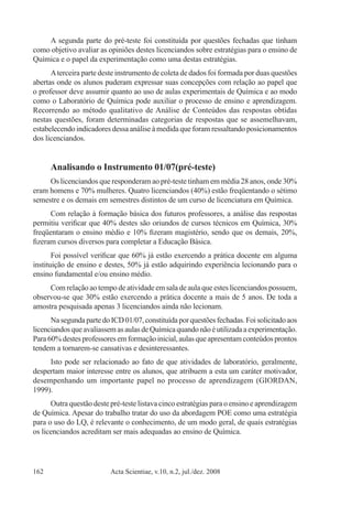 Acta Scientiae, v.10, n.2, jul./dez. 2008162
A segunda parte do pré-teste foi constituída por questões fechadas que tinham
como objetivo avaliar as opiniões destes licenciandos sobre estratégias para o ensino de
Química e o papel da experimentação como uma destas estratégias.
Aterceira parte deste instrumento de coleta de dados foi formada por duas questões
abertas onde os alunos puderam expressar suas concepções com relação ao papel que
o professor deve assumir quanto ao uso de aulas experimentais de Química e ao modo
como o Laboratório de Química pode auxiliar o processo de ensino e aprendizagem.
Recorrendo ao método qualitativo de Análise de Conteúdos das respostas obtidas
nestas questões, foram determinadas categorias de respostas que se assemelhavam,
estabelecendo indicadores dessa análise à medida que foram ressaltando posicionamentos
dos licenciandos.
Analisando o Instrumento 01/07(pré-teste)
Os licenciandos que responderam ao pré-teste tinham em média 28 anos, onde 30%
eram homens e 70% mulheres. Quatro licenciandos (40%) estão freqüentando o sétimo
semestre e os demais em semestres distintos de um curso de licenciatura em Química.
Com relação à formação básica dos futuros professores, a análise das respostas
permitiu verificar que 40% destes são oriundos de cursos técnicos em Química, 30%
freqüentaram o ensino médio e 10% fizeram magistério, sendo que os demais, 20%,
fizeram cursos diversos para completar a Educação Básica.
Foi possível verificar que 60% já estão exercendo a prática docente em alguma
instituição de ensino e destes, 50% já estão adquirindo experiência lecionando para o
ensino fundamental e/ou ensino médio.
Com relação ao tempo de atividade em sala de aula que estes licenciandos possuem,
observou-se que 30% estão exercendo a prática docente a mais de 5 anos. De toda a
amostra pesquisada apenas 3 licenciandos ainda não lecionam.
NasegundapartedoICD01/07,constituídaporquestõesfechadas.Foisolicitadoaos
licenciandosqueavaliassemasaulasdeQuímicaquandonãoéutilizadaaexperimentação.
Para 60% destes professores em formação inicial, aulas que apresentam conteúdos prontos
tendem a tornarem-se cansativas e desinteressantes.
Isto pode ser relacionado ao fato de que atividades de laboratório, geralmente,
despertam maior interesse entre os alunos, que atribuem a esta um caráter motivador,
desempenhando um importante papel no processo de aprendizagem (GIORDAN,
1999).
Outra questão deste pré-teste listava cinco estratégias para o ensino e aprendizagem
de Química. Apesar do trabalho tratar do uso da abordagem POE como uma estratégia
para o uso do LQ, é relevante o conhecimento, de um modo geral, de quais estratégias
os licenciandos acreditam ser mais adequadas ao ensino de Química.
 