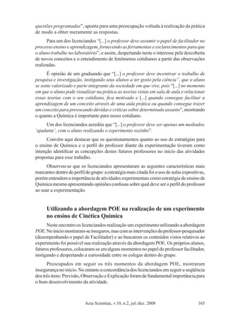 Acta Scientiae, v.10, n.2, jul./dez. 2008 165
questões programadas”, aponta para uma preocupação voltada à realização da prática
de modo a obter meramente as respostas.
Para um dos licenciandos “[...] o professor deve assumir o papel de facilitador no
processo ensino e aprendizagem, fornecendo as ferramentas e esclarecimentos para que
o aluno trabalhe no laboratório”, e assim, despertando neste o interesse pela descoberta
de novos conceitos e o entendimento de fenômenos cotidianos a partir das observações
realizadas.
É opinião de um graduando que “[...] o professor deve incentivar o trabalho de
pesquisa e investigação, instigando seus alunos a ter gosto pela ciência”, que o aluno
se sente valorizado e parte integrante da sociedade em que vive, pois “[...] no momento
em que o aluno pode visualizar na prática as teorias vistas em sala de aula e relacionar
essas teorias com o seu cotidiano, fica motivado e [...] quando consegue facilitar a
aprendizagem de um conceito através de uma aula prática ou quando consegue trazer
um conceito para provocando dúvidas e críticas sobre determinado assunto”, mostrando
o quanto a Química é importante para nosso cotidiano.
Um dos licenciandos acredita que “[...] o professor deve ser apenas um mediador,
‘ajudante’, com o aluno realizando o experimento sozinho”.
Convêm aqui destacar que os questionamentos quanto ao uso de estratégias para
o ensino de Química e o perfil do professor diante da experimentação tiveram como
intenção identificar as concepções destes futuros professores no início das atividades
propostas para esse trabalho.
Observou-se que os licenciandos apresentaram as seguintes características mais
marcantes dentro do perfil do grupo: a estratégia mais citada foi o uso de aulas expositivas,
porém entendem a importância de atividades experimentais como estratégia de ensino de
Química mesmo apresentando opiniões confusas sobre qual deve ser o perfil do professor
ao usar a experimentação.
Utilizando a abordagem POE na realização de um experimento
no ensino de Cinética Química
Neste encontro os licenciandos realização um experimento utilizando a abordagem
POE.Noiníciomostraram-seinseguros,mascomasintervençõesdoprofessor-pesquisador
(desempenhando o papel de Facilitador) e ao buscarem os conteúdos vistos relativos ao
experimento foi possível sua realização através da abordagem POE. Os próprios alunos,
futuros professores, colocaram-se em alguns momentos no papel do professor facilitador,
instigando e despertando a curiosidade entre os colegas dentro do grupo.
Preocupados em seguir os três momentos da abordagem POE, mostraram
insegurança no início. No entanto a concordância dos licenciandos em seguir a seqüência
dos três itens: Previsão, Observação e Explicação foram de fundamental importância para
o bom desenvolvimento da atividade.
 