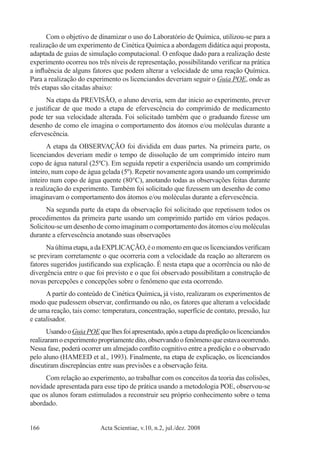 Acta Scientiae, v.10, n.2, jul./dez. 2008166
Com o objetivo de dinamizar o uso do Laboratório de Química, utilizou-se para a
realização de um experimento de Cinética Química a abordagem didática aqui proposta,
adaptada de guias de simulação computacional. O enfoque dado para a realização deste
experimento ocorreu nos três níveis de representação, possibilitando verificar na prática
a influência de alguns fatores que podem alterar a velocidade de uma reação Química.
Para a realização do experimento os licenciandos deveriam seguir o Guia POE, onde as
três etapas são citadas abaixo:
Na etapa da PREVISÃO, o aluno deveria, sem dar inicio ao experimento, prever
e justificar de que modo a etapa de efervescência do comprimido de medicamento
pode ter sua velocidade alterada. Foi solicitado também que o graduando fizesse um
desenho de como ele imagina o comportamento dos átomos e/ou moléculas durante a
efervescência.
A etapa da OBSERVAÇÃO foi dividida em duas partes. Na primeira parte, os
licenciandos deveriam medir o tempo de dissolução de um comprimido inteiro num
copo de água natural (25ºC). Em seguida repetir a experiência usando um comprimido
inteiro, num copo de água gelada (5º). Repetir novamente agora usando um comprimido
inteiro num copo de água quente (80°C), anotando todas as observações feitas durante
a realização do experimento. Também foi solicitado que fizessem um desenho de como
imaginavam o comportamento dos átomos e/ou moléculas durante a efervescência.
Na segunda parte da etapa da observação foi solicitado que repetissem todos os
procedimentos da primeira parte usando um comprimido partido em vários pedaços.
Solicitou-se um desenho de como imaginam o comportamento dos átomos e/ou moléculas
durante a efervescência anotando suas observações
Naúltimaetapa,adaEXPLICAÇÃO,éomomentoemqueoslicenciandosverificam
se previram corretamente o que ocorreria com a velocidade da reação ao alterarem os
fatores sugeridos justificando sua explicação. É nesta etapa que a ocorrência ou não de
divergência entre o que foi previsto e o que foi observado possibilitam a construção de
novas percepções e concepções sobre o fenômeno que esta ocorrendo.
A partir do conteúdo de Cinética Química, já visto, realizaram os experimentos de
modo que pudessem observar, confirmando ou não, os fatores que alteram a velocidade
de uma reação, tais como: temperatura, concentração, superfície de contato, pressão, luz
e catalisador.
UsandooGuiaPOEquelhesfoiapresentado,apósaetapadaprediçãooslicenciandos
realizaramoexperimentopropriamentedito,observandoofenômenoqueestavaocorrendo.
Nessa fase, poderá ocorrer um almejado conflito cognitivo entre a predição e o observado
pelo aluno (HAMEED et al., 1993). Finalmente, na etapa de explicação, os licenciandos
discutiram discrepâncias entre suas previsões e a observação feita.
Com relação ao experimento, ao trabalhar com os conceitos da teoria das colisões,
novidade apresentada para esse tipo de prática usando a metodologia POE, observou-se
que os alunos foram estimulados a reconstruir seu próprio conhecimento sobre o tema
abordado.
 
