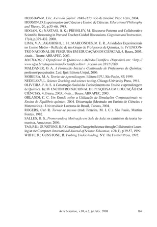 Acta Scientiae, v.10, n.2, jul./dez. 2008 169
HOBSBAWM, Eric. A era do capital: 1848-1875. Rio de Janeiro: Paz e Terra, 2004.
HODSON, D. Experimentos em Ciências e Ensino de Ciências. Educational Philosophy
and Theory. 20, p.53–66, 1988.
HOGAN, K.; NASTASI, B. K.; PRESSLEY, M. Discourse Patterns and Collaborative
Scientific Reasoning in Peer andTeacher-Guided Discussions. Cognition and Instruction,
17(4), p.379-432. 2000.
LIMA, V. A.; AKAHOSHI, L. H.; MARCONDES, M. E. R., Atividades Experimentais
no Ensino Médio – Reflexão de um Grupo de Professores de Química, In: IV Encon-
tro Nacional de Pesquisa em Educação em Ciências, 4, Bauru, 2003.
Anais... Bauru: ABRAPEC, 2003.
MACHADO, J. O professor de Química e o Método Científico. Disponível em: <http://
www.ufpa.br/eduquim/metodocientifico.htm>. Acesso em 28/11/2008.
MALDANER, O. A. A Formação Inicial e Continuada de Professores de Química:
professor/pesquisador. 2.ed. Ijuí: Editora Unijuí, 2006.
MOREIRA, M. A. Teorias de Aprendizagem. Editora EPU, São Paulo, SP, 1999.
NEDELSKY, L. Science Teaching and science testing. Chicago University Press, 1961.
OLIVEIRA, P. R. S. A Construção Social do Conhecimento no Ensino e aprendizagem
de Química. In: IV Encontro Nacional de Pesquisa em Educação em
Ciências, 4, Bauru, 2003. Anais... Bauru: ABRAPEC, 2003.
ORLANDI, C. C. Um Estudo sobre a Utilização de Simulações Computacionais no
Ensino de Equilíbrio químico. 2004. Dissertação (Mestrado em Ensino de Ciências e
Matemática) – Universidade Luterana do Brasil, Canoas, 2004.
ROGERS, Carl R. Tornar-se pessoa (trad. Ferreira, M. J. C.). São Paulo, Martins
Fontes, 1982.
SALLES, D. S., Promovendo a Motivação em Sala de Aula: os caminhos da teoria hu-
manista, Amazonas: 2006.
TAO,P.K.;GUNSTONE,R.F.ConceptualChangeinSciencethroughCollaborativeLearn-
ing at the Computer. International Journal of Science Education, v.21(1), p.39-57, 1999.
WHITE, R.; GUNSTONE, R. Probing Understanding. NY: The Falmer Press, 1992.
 
