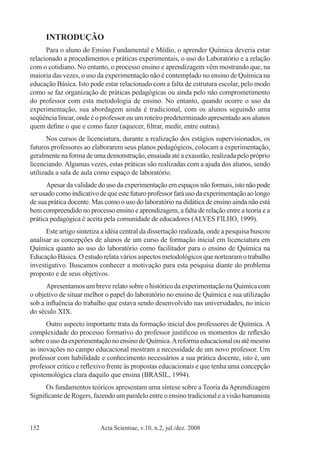 Acta Scientiae, v.10, n.2, jul./dez. 2008152
INTRODUÇÃO
Para o aluno do Ensino Fundamental e Médio, o aprender Química deveria estar
relacionado a procedimentos e práticas experimentais, o uso do Laboratório e a relação
com o cotidiano. No entanto, o processo ensino e aprendizagem vêm mostrando que, na
maioria das vezes, o uso da experimentação não é contemplado no ensino de Química na
educação Básica. Isto pode estar relacionado com a falta de estrutura escolar, pelo modo
como se faz organização de práticas pedagógicas ou ainda pelo não comprometimento
do professor com esta metodologia de ensino. No entanto, quando ocorre o uso da
experimentação, sua abordagem ainda é tradicional, com os alunos seguindo uma
seqüência linear, onde é o professor ou um roteiro predeterminado apresentado aos alunos
quem define o que e como fazer (aquecer, filtrar, medir, entre outras).
Nos cursos de licenciatura, durante a realização dos estágios supervisionados, os
futuros professores ao elaborarem seus planos pedagógicos, colocam a experimentação,
geralmente na forma de uma demonstração, ensaiada até a exaustão, realizada pelo próprio
licenciando.Algumas vezes, estas práticas são realizadas com a ajuda dos alunos, sendo
utilizada a sala de aula como espaço de laboratório.
Apesar da validade do uso da experimentação em espaços não formais, isto não pode
serusadocomoindicativodequeestefuturoprofessorfaráusodaexperimentaçãoaolongo
de sua prática docente. Mas como o uso do laboratório na didática de ensino ainda não está
bem compreendido no processo ensino e aprendizagem, a falta de relação entre a teoria e a
prática pedagógica é aceita pela comunidade de educadores (ALVES FILHO, 1999).
Este artigo sintetiza a idéia central da dissertação realizada, onde a pesquisa buscou
analisar as concepções de alunos de um curso de formação inicial em licenciatura em
Química quanto ao uso do laboratório como facilitador para o ensino de Química na
Educação Básica. O estudo relata vários aspectos metodológicos que nortearam o trabalho
investigativo. Buscamos conhecer a motivação para esta pesquisa diante do problema
proposto e de seus objetivos.
Apresentamos um breve relato sobre o histórico da experimentação na Química com
o objetivo de situar melhor o papel do laboratório no ensino de Química e sua utilização
sob a influência do trabalho que estava sendo desenvolvido nas universidades, no início
do século XIX.
Outro aspecto importante trata da formação inicial dos professores de Química. A
complexidade do processo formativo do professor justificou os momentos de reflexão
sobreousodaexperimentaçãonoensinodeQuímica.Areformaeducacionalouatémesmo
as inovações no campo educacional mostram a necessidade de um novo professor. Um
professor com habilidade e conhecimento necessários a sua prática docente, isto é, um
professor crítico e reflexivo frente às propostas educacionais e que tenha uma concepção
epistemológica clara daquilo que ensina (BRASIL, 1994).
Os fundamentos teóricos apresentam uma síntese sobre a Teoria daAprendizagem
Significante de Rogers, fazendo um paralelo entre o ensino tradicional e a visão humanista
 