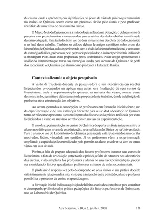 Acta Scientiae, v.10, n.2, jul./dez. 2008 153
de ensino, onde a aprendizagem significativa do ponto de vista da psicologia humanista
no ensino de Química ocorre como um processo vivido pelo aluno e pelo professor,
revestido de um clima de crescimento mútuo.
OMarcoMetodológicomostraametodologiautilizadanaobtenção,odelineamentoda
pesquisa e os procedimentos a serem usados para a análise dos dados obtidos na realização
desta investigação. Para tanto foi feito uso de dois instrumentos de coleta de dados, no início
e ao final deste trabalho. Também se utilizou debate de artigos científicos sobre o uso dos
laboratóriosdeQuímica,aulasexperimentaiscomavisãodolaboratóriotradicionalecomouso
daestratégiadidática,preparadaspeloprofessor-pesquisador,eaulasexperimentaisutilizando
a abordagem POE, aulas estas preparadas pelos licenciandos. Neste artigo apresentamos a
análise do instrumento que tratou das estratégias usadas para o ensino de Química e do perfil
dos licenciando de Química que atuam como professor a Educação Básica.
Contextualizando o objeto pesquisado
A visão da trajetória docente da pesquisadora e sua experiência em receber
licenciandos preocupados em aplicar suas aulas para finalização de seus cursos de
licenciatura, onde a experimentação aparece, na maioria das vezes, apenas como
demonstração, permitiu o delineamento da proposta deste trabalho, desde a definição do
problema até a estruturação dos objetivos.
Ao serem apontadas as concepções de professores em formação inicial sobre o uso
da experimentação e de uma estratégia diferente para o uso do Laboratório de Química
torna-se relevante apresentar o entendimento do discurso e da prática realizada por estes
licenciandos e como os mesmos se relacionam no uso da experimentação.
O uso da experimentação no ensino de Química desperta um forte interesse entre os
alunosnosdiferentesníveisdeescolarização,sejanaEducaçãoBásicaounaUniversidade.
Para o aluno, o uso do Laboratório de Química geralmente está relacionado a um caráter
motivador, lúdico, vinculado aos sentidos. Já os professores vêem a experimentação
ampliando a capacidade de aprendizado, pois permite ao aluno envolver-se com os temas
vistos em sala de aula.
Porém, a falta de preparo adequado dos futuros professores durante seus cursos de
licenciatura, a falta de articulação entre teoria e prática, a falta de estrutura nos laboratórios
das escolas, visão simplista dos professores e alunos no uso da experimentação, podem
ser considerados fatores que afastam professores e alunos de aulas experimentais.
O professor é responsável pelo desempenho de seus alunos e sua prática docente
está intimamente relacionada a isto, visto que a interação entre conteúdo, aluno e professor
possibilita o processo de ensino e aprendizagem.
Aformação inicial indica a aquisição de hábitos e atitudes como base para constituir
o desempenho profissional na prática pedagógica dos futuros professores de Química no
uso do Laboratório de Química.
 