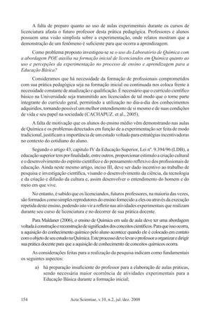 Acta Scientiae, v.10, n.2, jul./dez. 2008154
A falta de preparo quanto ao uso de aulas experimentais durante os cursos de
licenciatura afasta o futuro professor desta prática pedagógica. Professores e alunos
possuem uma visão simplista sobre a experimentação, onde relatos mostram que a
demonstração de um fenômeno é suficiente para que ocorra a aprendizagem.
Como problema proposto investigou-se se o uso do Laboratório de Química com
a abordagem POE auxilia na formação inicial de licenciandos em Química quanto ao
uso e percepções da experimentação no processo de ensino e aprendizagem para a
Educação Básica?
Consideramos que há necessidade da formação de profissionais comprometidos
com sua prática pedagógica seja na formação inicial ou continuada nos coloca frente à
necessidade constante de atualização e qualificação. É necessário que o currículo científico
básico na Universidade seja transmitido aos licenciados de tal modo que o torne parte
integrante do currículo geral, permitindo a utilização no dia-a-dia dos conhecimentos
adquiridos, tornando possível um melhor entendimento de si mesmo e de suas condições
de vida e seu papel na sociedade (CACHAPUZ. et al., 2005).
A falta de motivação que os alunos do ensino médio vêm demonstrando nas aulas
de Química e os problemas detectados em função de a experimentação ser feita de modo
tradicional, justificam a importância de um estudo voltado para estratégias incentivadoras
no contexto do cotidiano do aluno.
Segundo o artigo 43, capitulo IV da Educação Superior, Lei nº. 9.394/96 (LDB), a
educaçãosuperiortemporfinalidade,entreoutros,proporcionarestimuloacriaçãocultural
e o desenvolvimento do espírito científico e do pensamento reflexivo dos profissionais de
educação. Ainda neste mesmo artigo, inciso III, deve ser dado incentivo ao trabalho de
pesquisa e investigação científica, visando o desenvolvimento da ciência, da tecnologia
e da criação e difusão da cultura e, assim desenvolver o entendimento do homem e do
meio em que vive.
No entanto, é sabido que os licenciandos, futuros professores, na maioria das vezes,
sãoformadoscomosimplesreprodutoresdoensinofornecidoaelesouatravésdaexecução
repetida deste ensino, podendo isto vir a refletir nas atividades experimentais que realizam
durante seu curso de licenciatura e no decorrer de sua prática docente.
Para Maldaner (2006), o ensino de Química em sala de aula deve ter uma abordagem
voltadaàconstruçãoereconstruçãodesignificadosdosconceitoscientíficos.Paraqueissoocorra,
a aquisição do conhecimento químico pelo aluno acontece quando ele é colocado em contato
comoobjetodeseuestudonaQuímica.Esteprocessodevelevaroprofessoraorganizaredirigir
sua prática docente para que a aquisição de conhecimento de conceitos químicos ocorra.
As considerações feitas para a realização da pesquisa indicam como fundamentais
os seguintes aspectos:
a)	 há preparação insuficiente do professor para a elaboração de aulas práticas,
sendo necessária maior ocorrência de atividades experimentais para a
Educação Básica durante a formação inicial;
 
