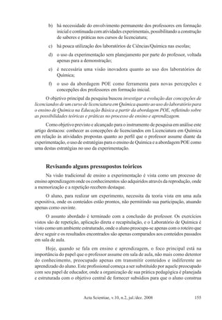 Acta Scientiae, v.10, n.2, jul./dez. 2008 155
b)	 há necessidade do envolvimento permanente dos professores em formação
inicial e continuada com atividades experimentais, possibilitando a construção
de saberes e práticas nos cursos de licenciatura;
c)	 há pouca utilização dos laboratórios de Ciências/Química nas escolas;
d)	 o uso da experimentação sem planejamento por parte do professor, voltada
apenas para a demonstração;
e)	 é necessária uma visão inovadora quanto ao uso dos laboratórios de
Química;
f)	 o uso da abordagem POE como ferramenta para novas percepções e
concepções dos professores em formação inicial.
O objetivo principal da pesquisa buscou investigar a evolução das concepções de
licenciandos de um curso de licenciatura em Química quanto ao uso do laboratório para
o ensino de Química na Educação Básica a partir da abordagem POE, refletindo sobre
as possibilidades teóricas e práticas no processo de ensino e aprendizagem.
Como objetivo previsto e alcançado para o instrumento de pesquisa em análise este
artigo destacou: conhecer as concepções de licenciandos em Licenciatura em Química
em relação às atividades propostas quanto ao perfil que o professor assume diante da
experimentação, o uso de estratégias para o ensino de Química e a abordagem POE como
uma destas estratégias no uso da experimentação.
Revisando alguns pressupostos teóricos
Na visão tradicional de ensino a experimentação é vista como um processo de
ensino aprendizagem onde os conhecimentos são adquiridos através da reprodução, onde
a memorização e a repetição recebem destaque.
O aluno, para realizar um experimento, necessita da teoria vista em uma aula
expositiva, onde os conteúdos estão prontos, não permitindo sua participação, atuando
apenas como ouvinte.
O assunto abordado é terminado com a conclusão do professor. Os exercícios
vistos são de repetição, aplicação direta e recapitulação, e o Laboratório de Química é
visto como um ambiente estruturado, onde o aluno preocupa-se apenas com o roteiro que
deve seguir e os resultados encontrados são apenas comparados aos conteúdos passados
em sala de aula.
Hoje, quando se fala em ensino e aprendizagem, o foco principal está na
importância do papel que o professor assume em sala de aula, não mais como detentor
do conhecimento, preocupado apenas em transmitir conteúdos e indiferente ao
aprendizado do aluno. Este profissional começa a ser substituído por aquele preocupado
com seu papel de educador, onde a organização de sua prática pedagógica é planejada
e estruturada com o objetivo central de fornecer subsídios para que o aluno construa
 