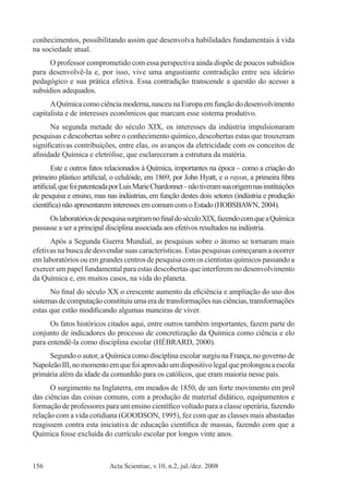 Acta Scientiae, v.10, n.2, jul./dez. 2008156
conhecimentos, possibilitando assim que desenvolva habilidades fundamentais à vida
na sociedade atual.
O professor comprometido com essa perspectiva ainda dispõe de poucos subsídios
para desenvolvê-la e, por isso, vive uma angustiante contradição entre seu ideário
pedagógico e sua prática efetiva. Essa contradição transcende a questão do acesso a
subsídios adequados.
AQuímicacomociênciamoderna,nasceunaEuropaemfunçãododesenvolvimento
capitalista e de interesses econômicos que marcam esse sistema produtivo.
Na segunda metade do século XIX, os interesses da indústria impulsionaram
pesquisas e descobertas sobre o conhecimento químico, descobertas estas que trouxeram
significativas contribuições, entre elas, os avanços da eletricidade com os conceitos de
afinidade Química e eletrólise, que esclareceram a estrutura da matéria.
Este e outros fatos relacionados à Química, importantes na época – como a criação do
primeiro plástico artificial, o celulóide, em 1869, por John Hyatt, e o rayon, a primeira fibra
artificial,quefoipatenteadaporLuisMarieChardonnet–nãotiveramsuaorigemnasinstituições
de pesquisa e ensino, mas nas indústrias, em função destes dois setores (indústria e produção
científica) não apresentarem interesses em comum com o Estado (HOBSBAWN, 2004).
OslaboratóriosdepesquisasurgiramnofinaldoséculoXIX,fazendocomqueaQuímica
passasse a ser a principal disciplina associada aos efetivos resultados na indústria.
Após a Segunda Guerra Mundial, as pesquisas sobre o átomo se tornaram mais
efetivas na busca de desvendar suas características. Estas pesquisas começaram a ocorrer
em laboratórios ou em grandes centros de pesquisa com os cientistas químicos passando a
exercer um papel fundamental para estas descobertas que interferem no desenvolvimento
da Química e, em muitos casos, na vida do planeta.
No final do século XX o crescente aumento da eficiência e ampliação do uso dos
sistemasdecomputaçãoconstituiuumaeradetransformaçõesnasciências,transformações
estas que estão modificando algumas maneiras de viver.
Os fatos históricos citados aqui, entre outros também importantes, fazem parte do
conjunto de indicadores do processo de concretização da Química como ciência e elo
para entendê-la como disciplina escolar (HÉBRARD, 2000).
Segundo o autor, a Química como disciplina escolar surgiu na França, no governo de
NapoleãoIII,nomomentoemquefoiaprovadoumdispositivolegalqueprolongouaescola
primária além da idade da comunhão para os católicos, que eram maioria nesse país.
O surgimento na Inglaterra, em meados de 1850, de um forte movimento em prol
das ciências das coisas comuns, com a produção de material didático, equipamentos e
formação de professores para um ensino científico voltado para a classe operária, fazendo
relação com a vida cotidiana (GOODSON, 1995), fez com que as classes mais abastadas
reagissem contra esta iniciativa de educação cientifica de massas, fazendo com que a
Química fosse excluída do currículo escolar por longos vinte anos.
 