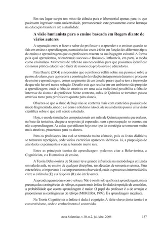 Acta Scientiae, v.10, n.2, jul./dez. 2008 157
Em seu lugar surgiu um misto de ciência pura e laboratorial apenas para os que
pudessem ingressar numa universidade, permanecendo este pensamento como herança
na educação brasileira até a atualidade.
A visão humanista para o ensino baseada em Rogers diante de
vários autores
A separação entre o fazer e saber do professor e o aprender e o ensinar quando se
fala em ensino e aprendizagem, na maioria das vezes é feita em função dos diferentes tipos
de ensino e aprendizagem que os professores trazem na sua bagagem cultural. A forma
pela qual aprendemos, relembrando sucessos e fracassos, influencia, em parte, o modo
como ensinamos. Momentos de reflexão são necessários para que possamos identificar
em nossa prática educativa o fazer de nossos ex-professores e educadores.
Para Duarte (2004) é necessário que o professor reflita sobre sua pessoa e sobre a
pessoa do aluno, para que ocorra a construção de relações interpessoais durante o processo
de ensino e aprendizagem, com o surgimento de um desafio para o qual se tem a impressão
de que não haverá nunca solução. Desafio este que resulta em um ambiente não propício
à aprendizagem, onde a falta de atrativos em uma aula tradicional possibilita a falta de
interesse do aluno e do professor. Neste contexto, aulas de Química se tornaram pouco
atrativas tanto para professores quanto para alunos.
Observa-se que o aluno de hoje não se contenta mais com conteúdos passados de
modo fragmentado, onde o elo com o cotidiano não existe ou ainda não possui uma visão
científica sobre o que está sendo estudado.
Hoje,ousodesimulaçõescomputacionaisemaulasdeQuímicapermitequeoaluno,
na base da tentativa, chegue a respostas já esperadas, sem a preocupação se ocorreu ou
não a aprendizagem.As aulas que utilizam hoje este tipo de estratégia se tornaram muito
mais atrativas, prazerosas para os alunos.
Para os professores isto está se tornando muito cômodo, pois os livros didáticos
se tornaram repetições, onde vários exercícios aparecem idênticos. Já, a proposição de
atividades experimentais vem se tornado muito rara.
Entre as principais teorias de aprendizagem podemos citar a Behaviorista, a
Cognitivista, e a Humanista de ensino.
A Teoria Behaviorista de Skinner teve grande influência na metodologia utilizada
em sala de aula, no ensino de qualquer disciplina, nas décadas de sessenta e setenta. Para
esteteórico,oimportanteéocomportamentoobservável,ondeosprocessosintermediários
entre o estímulo (E) e a resposta (R) são irrelevantes.
Aaprendizagemocorrecomoreforço.Nãoéoestímuloquelevaàaprendizagem,masa
presença das contingências de reforço, e quanto mais ênfase for dado à repetição de conteúdos,
a probabilidade que ocorra aprendizagem é maior. O papel do professor é o de arranjar e
proporcionar as contingências de reforço (MOREIRA, 1999). É a aprendizagem mecânica.
Na Teoria Cognitivista a ênfase é dada à cognição. A idéia-chave desta teoria é o
construtivismo, onde o conhecimento é construído.
 