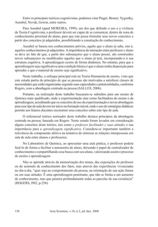Acta Scientiae, v.10, n.2, jul./dez. 2008158
Entre os principais teóricos cognitivistas, podemos citar Piaget, Bruner, Vygostky,
Ausubel, Novak, Gowin, entre outros.
Para Ausubel (apud MOREIRA, 1999), um dos que defende o uso e a vivência
da Teoria Cognitivista, o professor deverá ser capaz de se comunicar, dentro da zona de
conhecimento proximal do aluno, para que este possa formular seus novos conceitos a
partir dos conceitos já adquiridos, possibilitando a construção do conhecimento.
Ausubel se baseia nos conhecimentos prévios, aquilo que o aluno já sabe, isto é,
aqueles conhecimentos já adquiridos.Aimportância da interação entre professor e aluno
se deve ao fato de que, a partir dos subsunçores que o aluno possui, são construídos
novos subsunçores ou modificados aqueles que o aluno já tem, incorporando-o à sua
estrutura cognitiva. A aprendizagem ocorre de forma dinâmica. No entanto, para que a
aprendizagem seja significativa uma condição básica é que o aluno tenha disposição para
aprender e que o material de ensino seja significativo.
Neste trabalho, o enfoque principal está na Teoria Humanista de ensino, visto que
este estudo partiu do princípio de que as pessoas são motivadas a satisfazer classes de
necessidadesqueestãoorganizadassegundosuascapacidadesepotencialidades,conforme
Rogers, com a abordagem centrada na pessoa (SALLES, 2006).
Portanto, na realização deste trabalho buscaram-se subsídios para um ensino de
Química mais qualificado, onde a experimentação atue como facilitadora do ensino e da
aprendizagem,acreditandoqueosconceitosdousodaexperimentaçãoenovasabordagens
paraessetipodeauladevemterinícionaformaçãoinicial,ondeousodeestratégiasdidáticas
permite aos futuros docentes reconstruir seus conceitos sobre este tipo de aula.
O referencial teórico norteador deste trabalho destaca princípios da abordagem
centrada na pessoa, baseada em Rogers. Neste estudo foram levados em consideração
alguns conceitos deste teórico, tais como o professor facilitador e suas atitudes e sua
importância para a aprendizagem significativa. Considera-se importante também a
relevância do componente afetivo na tentativa de otimizar as relações interpessoais em
sala de aula entre alunos e professores.
No Laboratório de Química, ao apresentar uma aula prática, o professor poderá
fazê-lo de forma a facilitar a autonomia do aluno, deixando o papel de centralizador de
conhecimento e compartilhando essa busca com seu aluno, valorizando assim o processo
de ensino e aprendizagem.
Não se aprende através da memorização dos temas, das exposições do professor
ou do acúmulo de conhecimento dos fatos, mas através das experiências vivenciadas
no dia-a-dia, “quer seja no comportamento da pessoa, na orientação de sua ação futura
ou em suas atitudes. É uma aprendizagem penetrante, que não se limita a um aumento
de conhecimento, mas que penetra profundamente todas as parcelas de sua existência”
(ROGERS, l982, p.258).
 